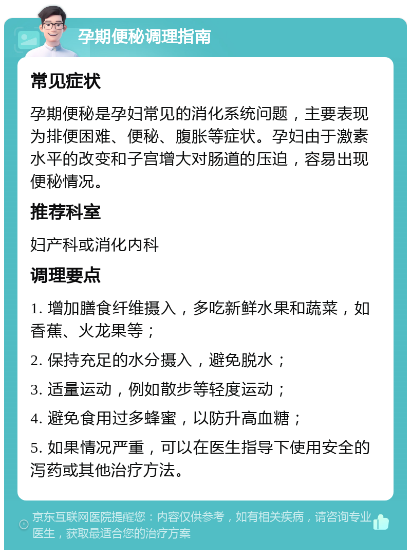 孕期便秘调理指南 常见症状 孕期便秘是孕妇常见的消化系统问题，主要表现为排便困难、便秘、腹胀等症状。孕妇由于激素水平的改变和子宫增大对肠道的压迫，容易出现便秘情况。 推荐科室 妇产科或消化内科 调理要点 1. 增加膳食纤维摄入，多吃新鲜水果和蔬菜，如香蕉、火龙果等； 2. 保持充足的水分摄入，避免脱水； 3. 适量运动，例如散步等轻度运动； 4. 避免食用过多蜂蜜，以防升高血糖； 5. 如果情况严重，可以在医生指导下使用安全的泻药或其他治疗方法。