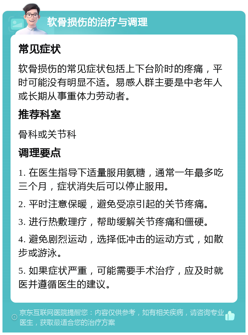 软骨损伤的治疗与调理 常见症状 软骨损伤的常见症状包括上下台阶时的疼痛，平时可能没有明显不适。易感人群主要是中老年人或长期从事重体力劳动者。 推荐科室 骨科或关节科 调理要点 1. 在医生指导下适量服用氨糖，通常一年最多吃三个月，症状消失后可以停止服用。 2. 平时注意保暖，避免受凉引起的关节疼痛。 3. 进行热敷理疗，帮助缓解关节疼痛和僵硬。 4. 避免剧烈运动，选择低冲击的运动方式，如散步或游泳。 5. 如果症状严重，可能需要手术治疗，应及时就医并遵循医生的建议。