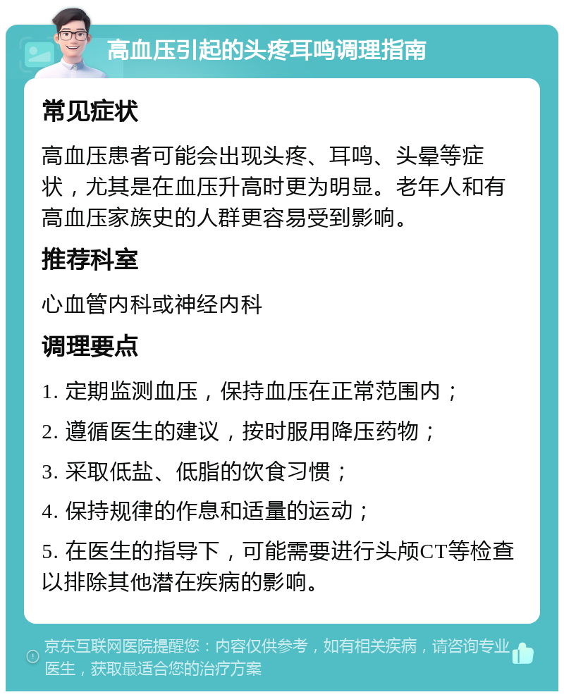 高血压引起的头疼耳鸣调理指南 常见症状 高血压患者可能会出现头疼、耳鸣、头晕等症状，尤其是在血压升高时更为明显。老年人和有高血压家族史的人群更容易受到影响。 推荐科室 心血管内科或神经内科 调理要点 1. 定期监测血压，保持血压在正常范围内； 2. 遵循医生的建议，按时服用降压药物； 3. 采取低盐、低脂的饮食习惯； 4. 保持规律的作息和适量的运动； 5. 在医生的指导下，可能需要进行头颅CT等检查以排除其他潜在疾病的影响。