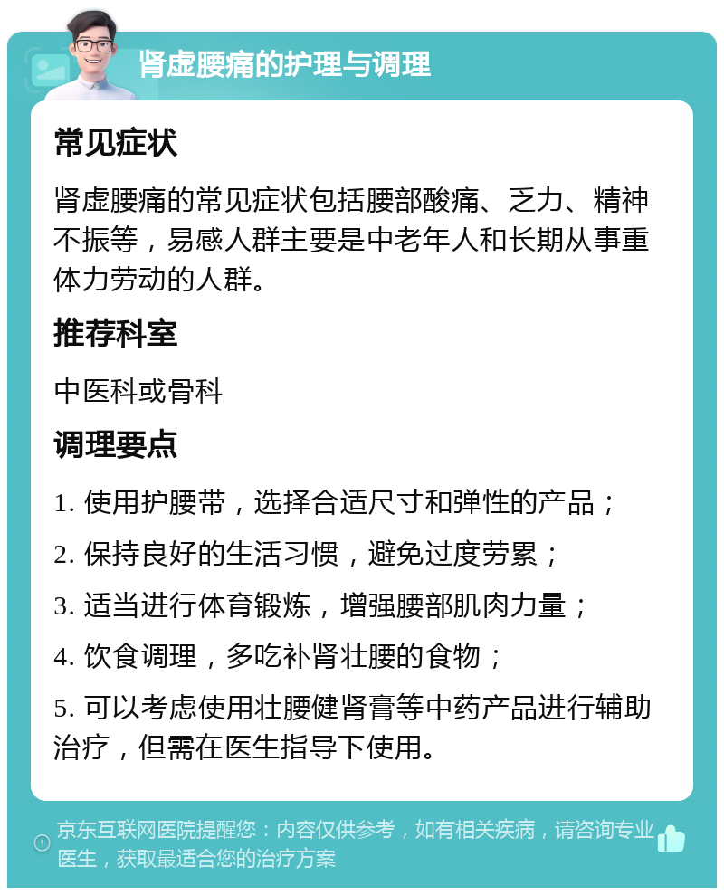 肾虚腰痛的护理与调理 常见症状 肾虚腰痛的常见症状包括腰部酸痛、乏力、精神不振等，易感人群主要是中老年人和长期从事重体力劳动的人群。 推荐科室 中医科或骨科 调理要点 1. 使用护腰带，选择合适尺寸和弹性的产品； 2. 保持良好的生活习惯，避免过度劳累； 3. 适当进行体育锻炼，增强腰部肌肉力量； 4. 饮食调理，多吃补肾壮腰的食物； 5. 可以考虑使用壮腰健肾膏等中药产品进行辅助治疗，但需在医生指导下使用。