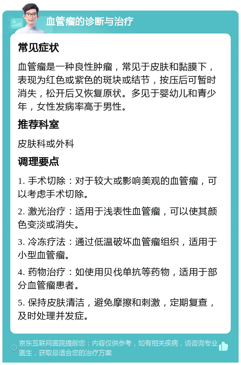 血管瘤的诊断与治疗 常见症状 血管瘤是一种良性肿瘤，常见于皮肤和黏膜下，表现为红色或紫色的斑块或结节，按压后可暂时消失，松开后又恢复原状。多见于婴幼儿和青少年，女性发病率高于男性。 推荐科室 皮肤科或外科 调理要点 1. 手术切除：对于较大或影响美观的血管瘤，可以考虑手术切除。 2. 激光治疗：适用于浅表性血管瘤，可以使其颜色变淡或消失。 3. 冷冻疗法：通过低温破坏血管瘤组织，适用于小型血管瘤。 4. 药物治疗：如使用贝伐单抗等药物，适用于部分血管瘤患者。 5. 保持皮肤清洁，避免摩擦和刺激，定期复查，及时处理并发症。