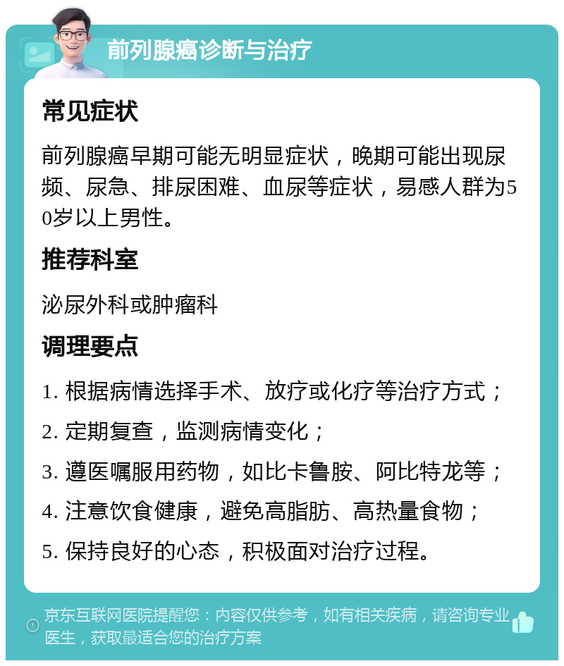 前列腺癌诊断与治疗 常见症状 前列腺癌早期可能无明显症状，晚期可能出现尿频、尿急、排尿困难、血尿等症状，易感人群为50岁以上男性。 推荐科室 泌尿外科或肿瘤科 调理要点 1. 根据病情选择手术、放疗或化疗等治疗方式； 2. 定期复查，监测病情变化； 3. 遵医嘱服用药物，如比卡鲁胺、阿比特龙等； 4. 注意饮食健康，避免高脂肪、高热量食物； 5. 保持良好的心态，积极面对治疗过程。