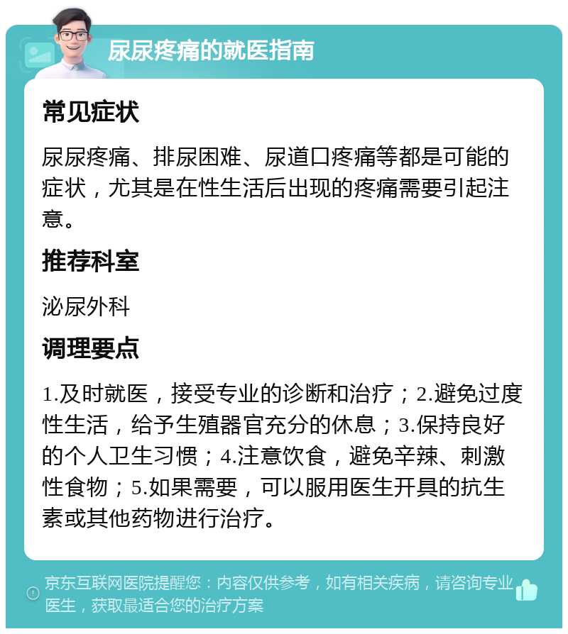 尿尿疼痛的就医指南 常见症状 尿尿疼痛、排尿困难、尿道口疼痛等都是可能的症状，尤其是在性生活后出现的疼痛需要引起注意。 推荐科室 泌尿外科 调理要点 1.及时就医，接受专业的诊断和治疗；2.避免过度性生活，给予生殖器官充分的休息；3.保持良好的个人卫生习惯；4.注意饮食，避免辛辣、刺激性食物；5.如果需要，可以服用医生开具的抗生素或其他药物进行治疗。