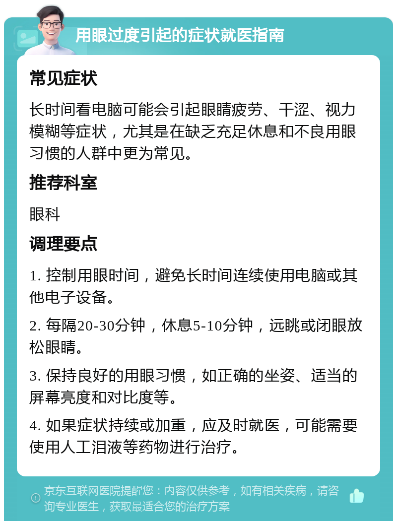 用眼过度引起的症状就医指南 常见症状 长时间看电脑可能会引起眼睛疲劳、干涩、视力模糊等症状，尤其是在缺乏充足休息和不良用眼习惯的人群中更为常见。 推荐科室 眼科 调理要点 1. 控制用眼时间，避免长时间连续使用电脑或其他电子设备。 2. 每隔20-30分钟，休息5-10分钟，远眺或闭眼放松眼睛。 3. 保持良好的用眼习惯，如正确的坐姿、适当的屏幕亮度和对比度等。 4. 如果症状持续或加重，应及时就医，可能需要使用人工泪液等药物进行治疗。