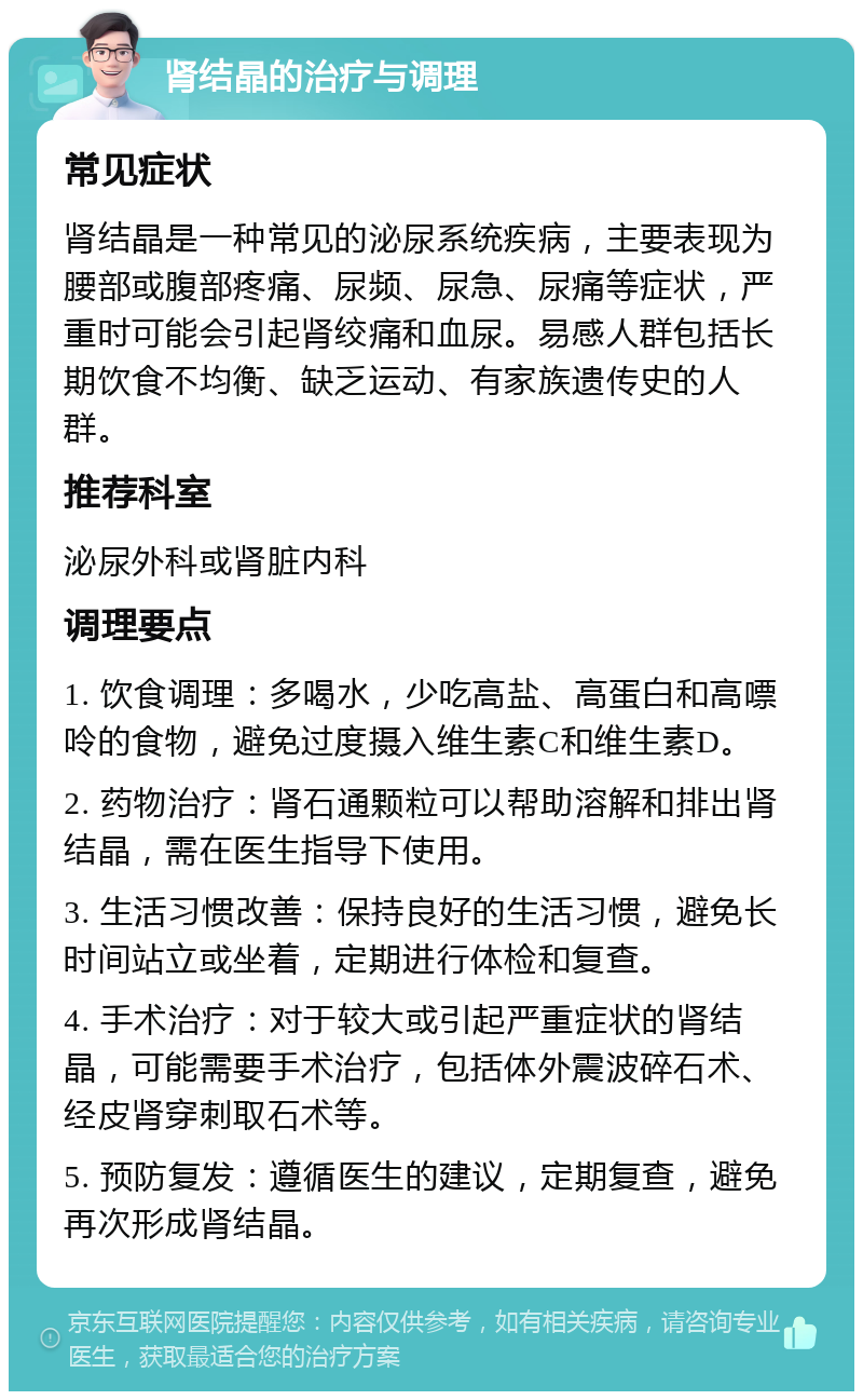 肾结晶的治疗与调理 常见症状 肾结晶是一种常见的泌尿系统疾病，主要表现为腰部或腹部疼痛、尿频、尿急、尿痛等症状，严重时可能会引起肾绞痛和血尿。易感人群包括长期饮食不均衡、缺乏运动、有家族遗传史的人群。 推荐科室 泌尿外科或肾脏内科 调理要点 1. 饮食调理：多喝水，少吃高盐、高蛋白和高嘌呤的食物，避免过度摄入维生素C和维生素D。 2. 药物治疗：肾石通颗粒可以帮助溶解和排出肾结晶，需在医生指导下使用。 3. 生活习惯改善：保持良好的生活习惯，避免长时间站立或坐着，定期进行体检和复查。 4. 手术治疗：对于较大或引起严重症状的肾结晶，可能需要手术治疗，包括体外震波碎石术、经皮肾穿刺取石术等。 5. 预防复发：遵循医生的建议，定期复查，避免再次形成肾结晶。