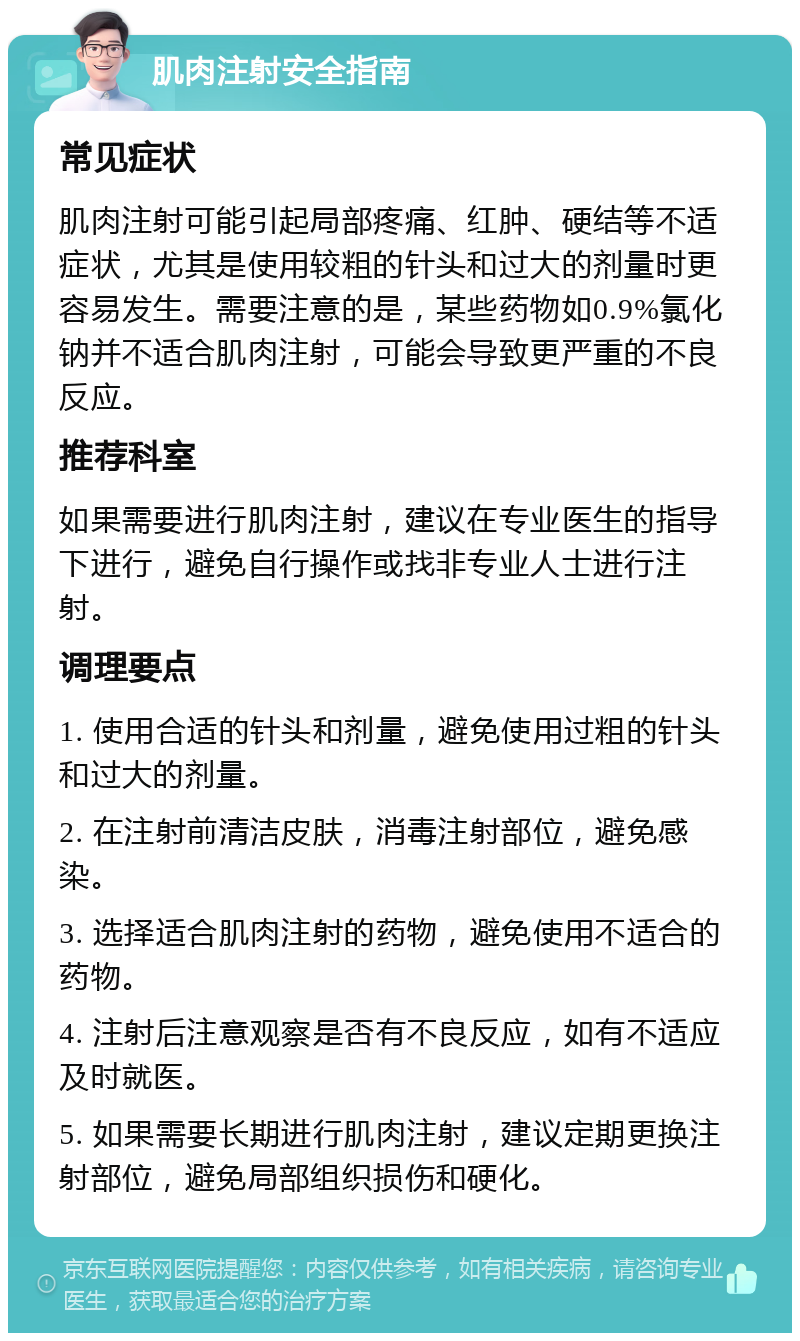 肌肉注射安全指南 常见症状 肌肉注射可能引起局部疼痛、红肿、硬结等不适症状，尤其是使用较粗的针头和过大的剂量时更容易发生。需要注意的是，某些药物如0.9%氯化钠并不适合肌肉注射，可能会导致更严重的不良反应。 推荐科室 如果需要进行肌肉注射，建议在专业医生的指导下进行，避免自行操作或找非专业人士进行注射。 调理要点 1. 使用合适的针头和剂量，避免使用过粗的针头和过大的剂量。 2. 在注射前清洁皮肤，消毒注射部位，避免感染。 3. 选择适合肌肉注射的药物，避免使用不适合的药物。 4. 注射后注意观察是否有不良反应，如有不适应及时就医。 5. 如果需要长期进行肌肉注射，建议定期更换注射部位，避免局部组织损伤和硬化。