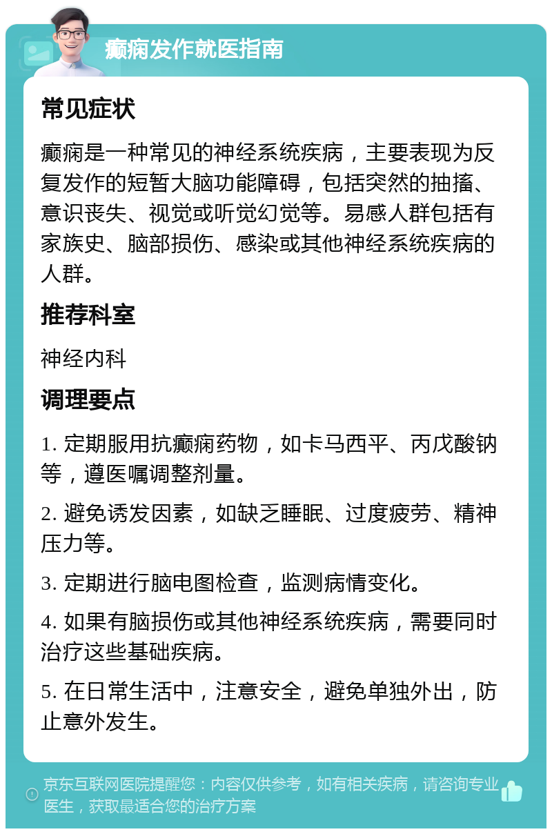 癫痫发作就医指南 常见症状 癫痫是一种常见的神经系统疾病，主要表现为反复发作的短暂大脑功能障碍，包括突然的抽搐、意识丧失、视觉或听觉幻觉等。易感人群包括有家族史、脑部损伤、感染或其他神经系统疾病的人群。 推荐科室 神经内科 调理要点 1. 定期服用抗癫痫药物，如卡马西平、丙戊酸钠等，遵医嘱调整剂量。 2. 避免诱发因素，如缺乏睡眠、过度疲劳、精神压力等。 3. 定期进行脑电图检查，监测病情变化。 4. 如果有脑损伤或其他神经系统疾病，需要同时治疗这些基础疾病。 5. 在日常生活中，注意安全，避免单独外出，防止意外发生。