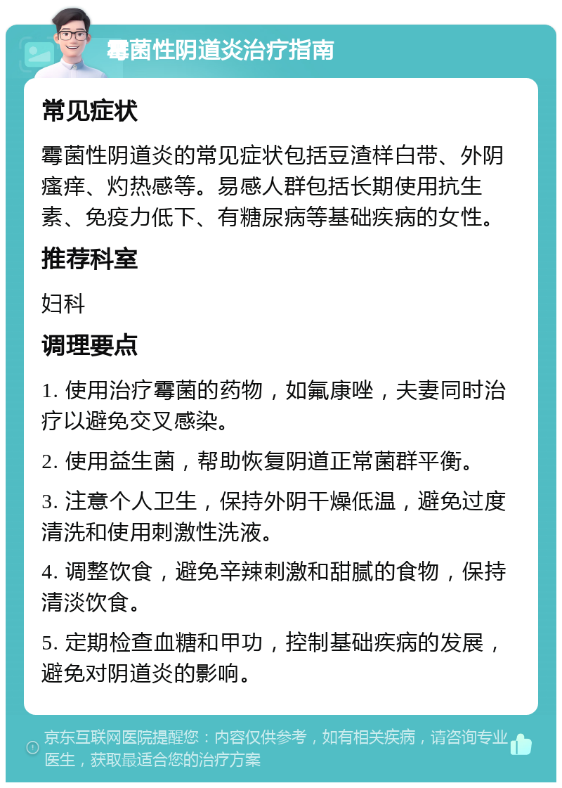 霉菌性阴道炎治疗指南 常见症状 霉菌性阴道炎的常见症状包括豆渣样白带、外阴瘙痒、灼热感等。易感人群包括长期使用抗生素、免疫力低下、有糖尿病等基础疾病的女性。 推荐科室 妇科 调理要点 1. 使用治疗霉菌的药物，如氟康唑，夫妻同时治疗以避免交叉感染。 2. 使用益生菌，帮助恢复阴道正常菌群平衡。 3. 注意个人卫生，保持外阴干燥低温，避免过度清洗和使用刺激性洗液。 4. 调整饮食，避免辛辣刺激和甜腻的食物，保持清淡饮食。 5. 定期检查血糖和甲功，控制基础疾病的发展，避免对阴道炎的影响。