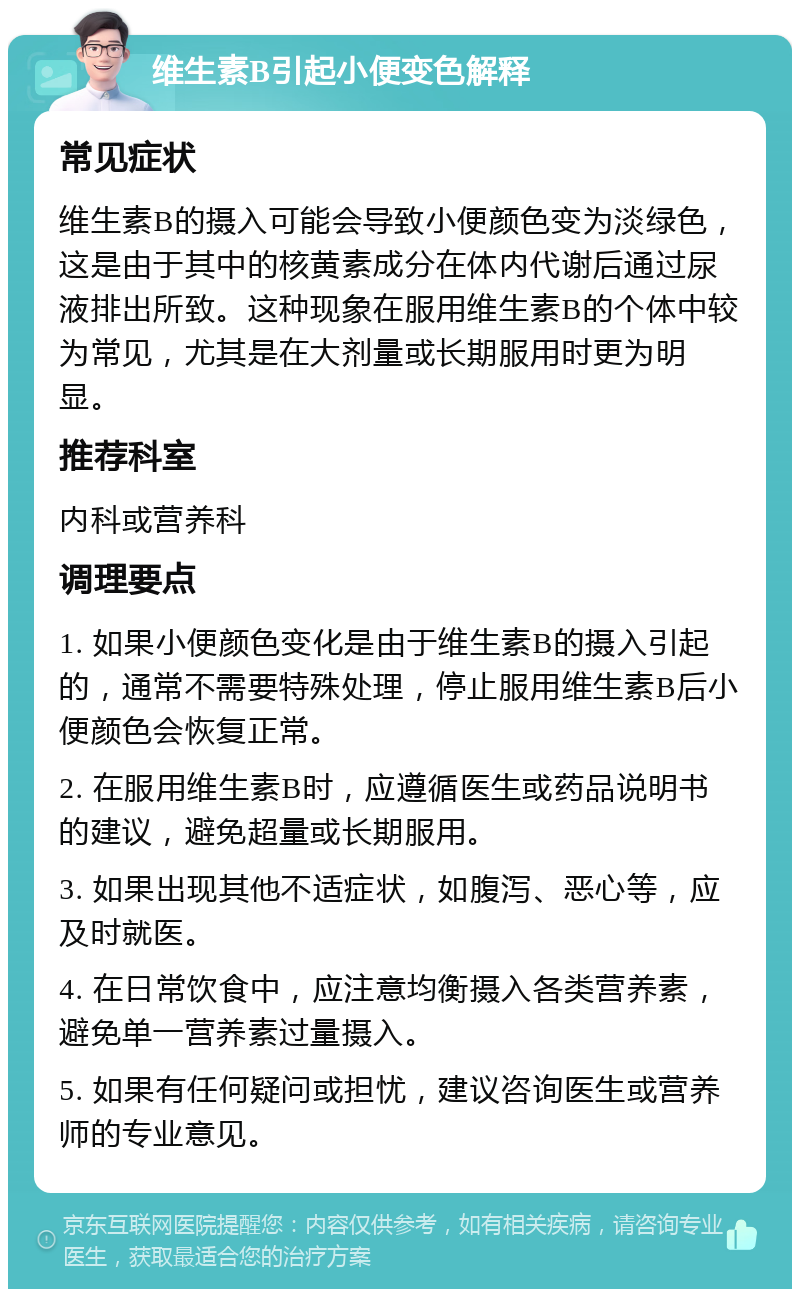 维生素B引起小便变色解释 常见症状 维生素B的摄入可能会导致小便颜色变为淡绿色，这是由于其中的核黄素成分在体内代谢后通过尿液排出所致。这种现象在服用维生素B的个体中较为常见，尤其是在大剂量或长期服用时更为明显。 推荐科室 内科或营养科 调理要点 1. 如果小便颜色变化是由于维生素B的摄入引起的，通常不需要特殊处理，停止服用维生素B后小便颜色会恢复正常。 2. 在服用维生素B时，应遵循医生或药品说明书的建议，避免超量或长期服用。 3. 如果出现其他不适症状，如腹泻、恶心等，应及时就医。 4. 在日常饮食中，应注意均衡摄入各类营养素，避免单一营养素过量摄入。 5. 如果有任何疑问或担忧，建议咨询医生或营养师的专业意见。