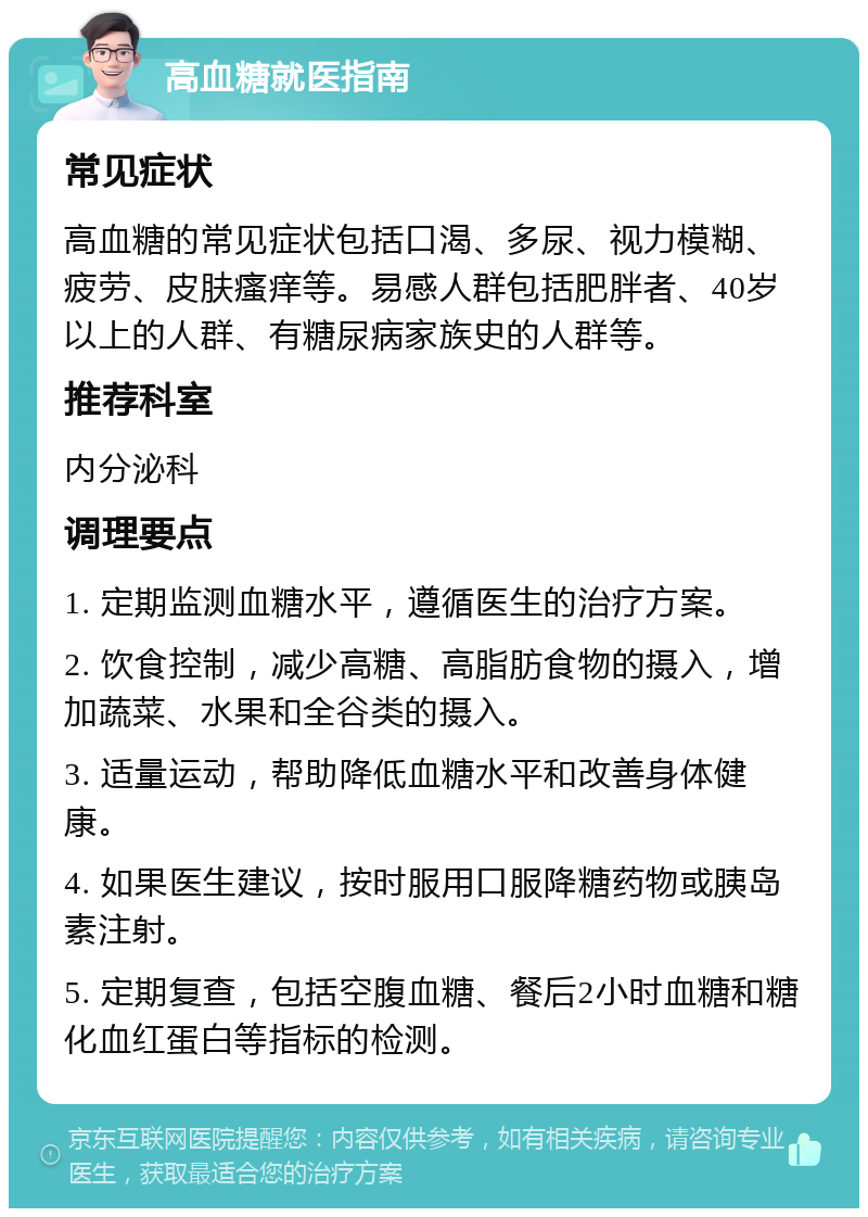 高血糖就医指南 常见症状 高血糖的常见症状包括口渴、多尿、视力模糊、疲劳、皮肤瘙痒等。易感人群包括肥胖者、40岁以上的人群、有糖尿病家族史的人群等。 推荐科室 内分泌科 调理要点 1. 定期监测血糖水平，遵循医生的治疗方案。 2. 饮食控制，减少高糖、高脂肪食物的摄入，增加蔬菜、水果和全谷类的摄入。 3. 适量运动，帮助降低血糖水平和改善身体健康。 4. 如果医生建议，按时服用口服降糖药物或胰岛素注射。 5. 定期复查，包括空腹血糖、餐后2小时血糖和糖化血红蛋白等指标的检测。