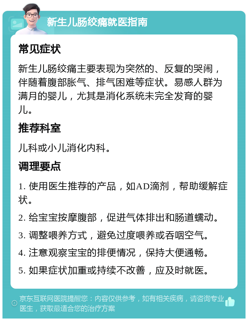 新生儿肠绞痛就医指南 常见症状 新生儿肠绞痛主要表现为突然的、反复的哭闹，伴随着腹部胀气、排气困难等症状。易感人群为满月的婴儿，尤其是消化系统未完全发育的婴儿。 推荐科室 儿科或小儿消化内科。 调理要点 1. 使用医生推荐的产品，如AD滴剂，帮助缓解症状。 2. 给宝宝按摩腹部，促进气体排出和肠道蠕动。 3. 调整喂养方式，避免过度喂养或吞咽空气。 4. 注意观察宝宝的排便情况，保持大便通畅。 5. 如果症状加重或持续不改善，应及时就医。