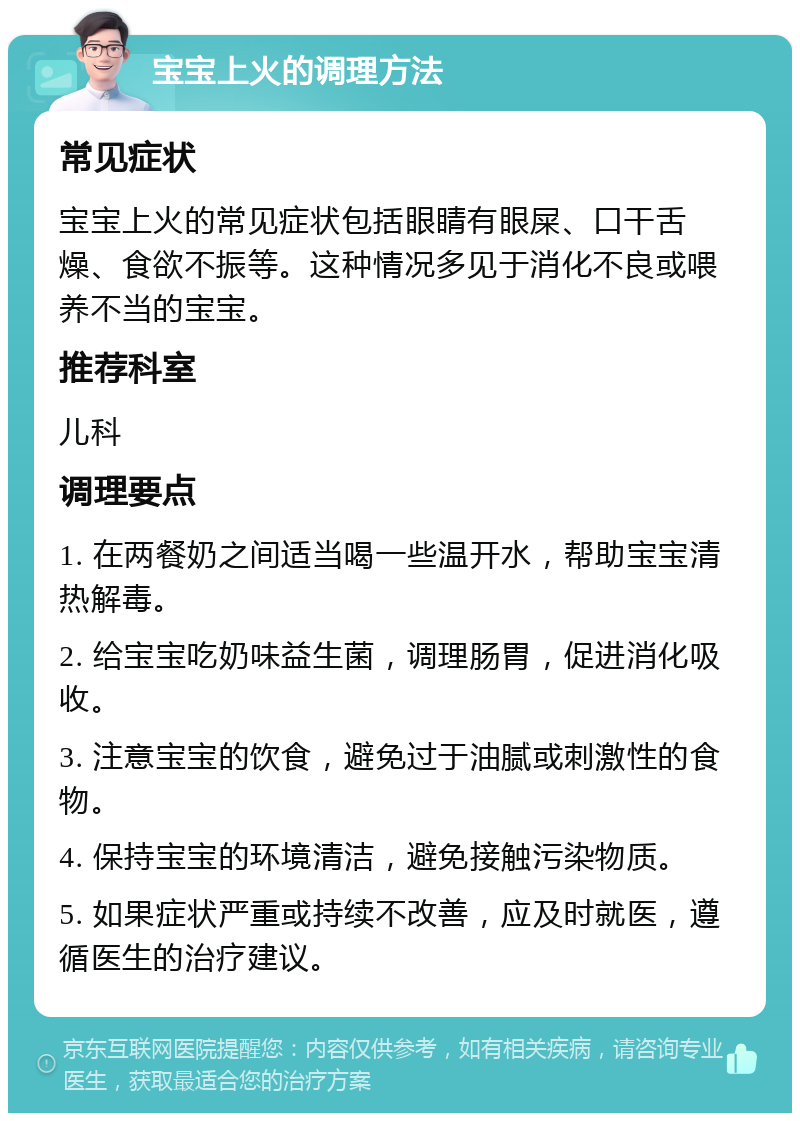 宝宝上火的调理方法 常见症状 宝宝上火的常见症状包括眼睛有眼屎、口干舌燥、食欲不振等。这种情况多见于消化不良或喂养不当的宝宝。 推荐科室 儿科 调理要点 1. 在两餐奶之间适当喝一些温开水，帮助宝宝清热解毒。 2. 给宝宝吃奶味益生菌，调理肠胃，促进消化吸收。 3. 注意宝宝的饮食，避免过于油腻或刺激性的食物。 4. 保持宝宝的环境清洁，避免接触污染物质。 5. 如果症状严重或持续不改善，应及时就医，遵循医生的治疗建议。