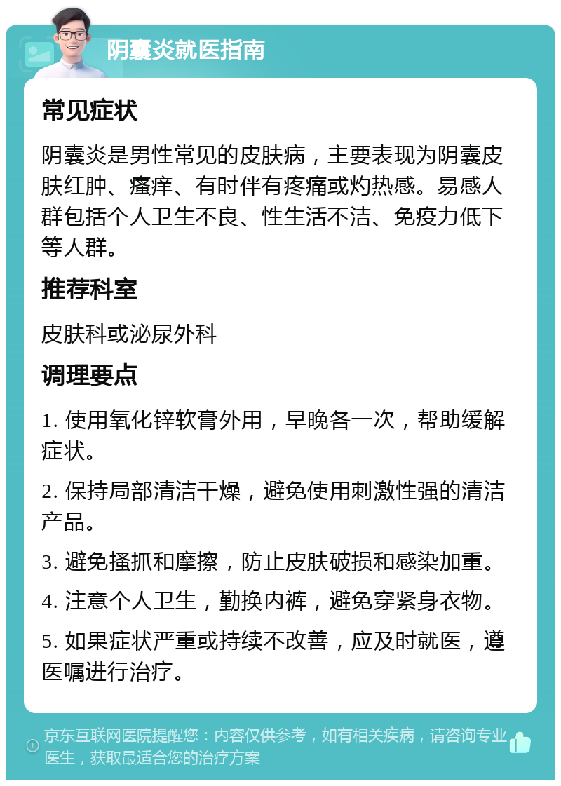 阴囊炎就医指南 常见症状 阴囊炎是男性常见的皮肤病，主要表现为阴囊皮肤红肿、瘙痒、有时伴有疼痛或灼热感。易感人群包括个人卫生不良、性生活不洁、免疫力低下等人群。 推荐科室 皮肤科或泌尿外科 调理要点 1. 使用氧化锌软膏外用，早晚各一次，帮助缓解症状。 2. 保持局部清洁干燥，避免使用刺激性强的清洁产品。 3. 避免搔抓和摩擦，防止皮肤破损和感染加重。 4. 注意个人卫生，勤换内裤，避免穿紧身衣物。 5. 如果症状严重或持续不改善，应及时就医，遵医嘱进行治疗。