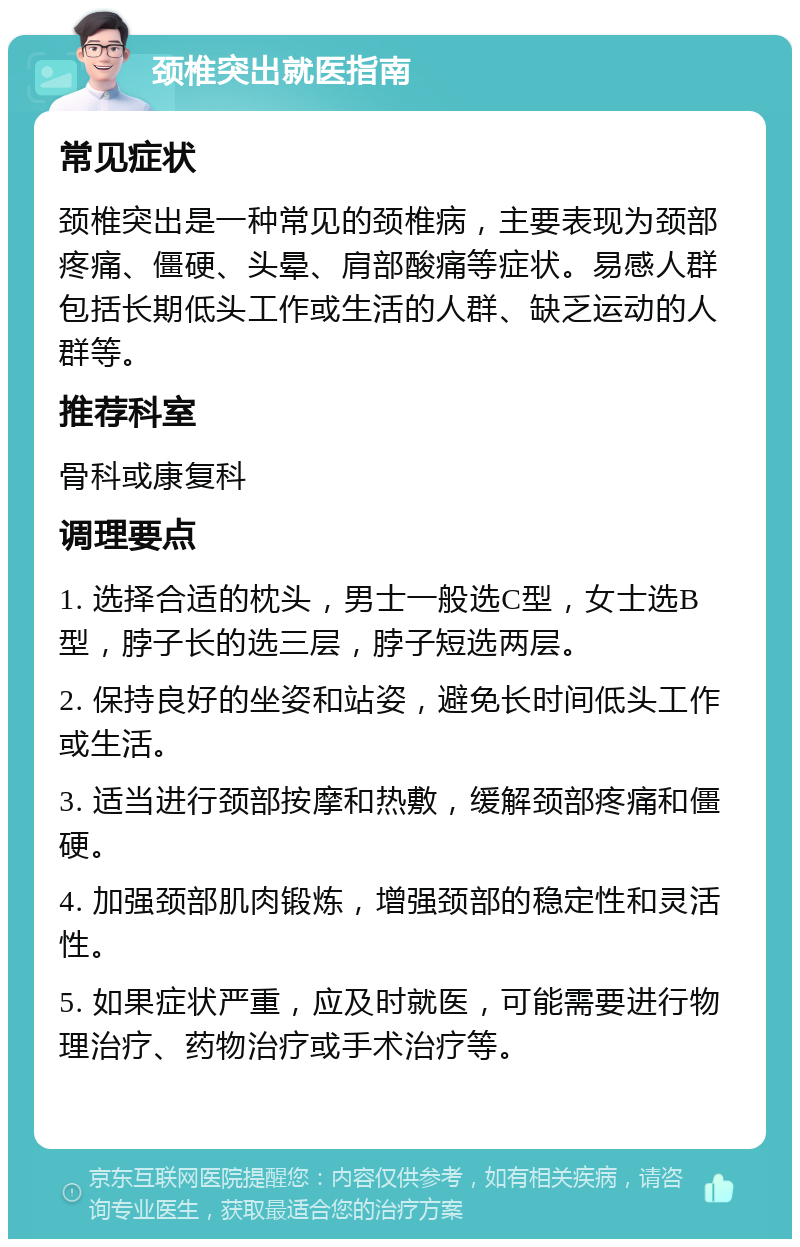 颈椎突出就医指南 常见症状 颈椎突出是一种常见的颈椎病，主要表现为颈部疼痛、僵硬、头晕、肩部酸痛等症状。易感人群包括长期低头工作或生活的人群、缺乏运动的人群等。 推荐科室 骨科或康复科 调理要点 1. 选择合适的枕头，男士一般选C型，女士选B型，脖子长的选三层，脖子短选两层。 2. 保持良好的坐姿和站姿，避免长时间低头工作或生活。 3. 适当进行颈部按摩和热敷，缓解颈部疼痛和僵硬。 4. 加强颈部肌肉锻炼，增强颈部的稳定性和灵活性。 5. 如果症状严重，应及时就医，可能需要进行物理治疗、药物治疗或手术治疗等。