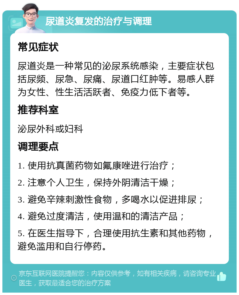 尿道炎复发的治疗与调理 常见症状 尿道炎是一种常见的泌尿系统感染，主要症状包括尿频、尿急、尿痛、尿道口红肿等。易感人群为女性、性生活活跃者、免疫力低下者等。 推荐科室 泌尿外科或妇科 调理要点 1. 使用抗真菌药物如氟康唑进行治疗； 2. 注意个人卫生，保持外阴清洁干燥； 3. 避免辛辣刺激性食物，多喝水以促进排尿； 4. 避免过度清洁，使用温和的清洁产品； 5. 在医生指导下，合理使用抗生素和其他药物，避免滥用和自行停药。