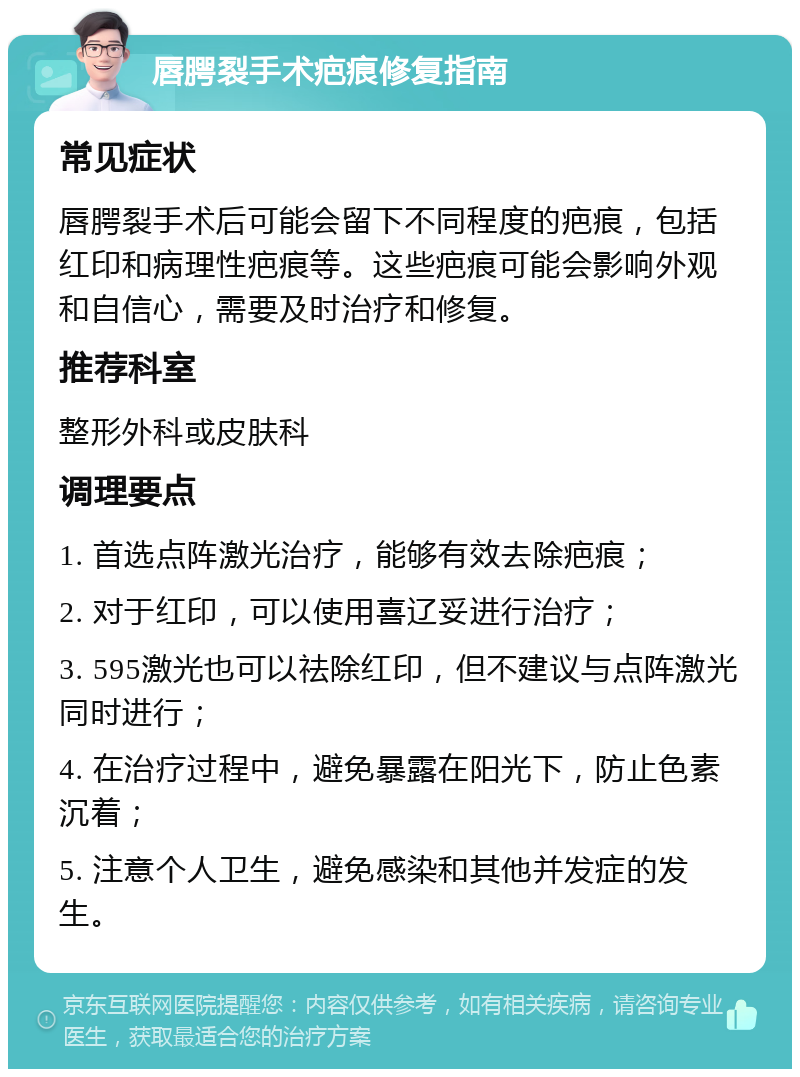 唇腭裂手术疤痕修复指南 常见症状 唇腭裂手术后可能会留下不同程度的疤痕，包括红印和病理性疤痕等。这些疤痕可能会影响外观和自信心，需要及时治疗和修复。 推荐科室 整形外科或皮肤科 调理要点 1. 首选点阵激光治疗，能够有效去除疤痕； 2. 对于红印，可以使用喜辽妥进行治疗； 3. 595激光也可以祛除红印，但不建议与点阵激光同时进行； 4. 在治疗过程中，避免暴露在阳光下，防止色素沉着； 5. 注意个人卫生，避免感染和其他并发症的发生。