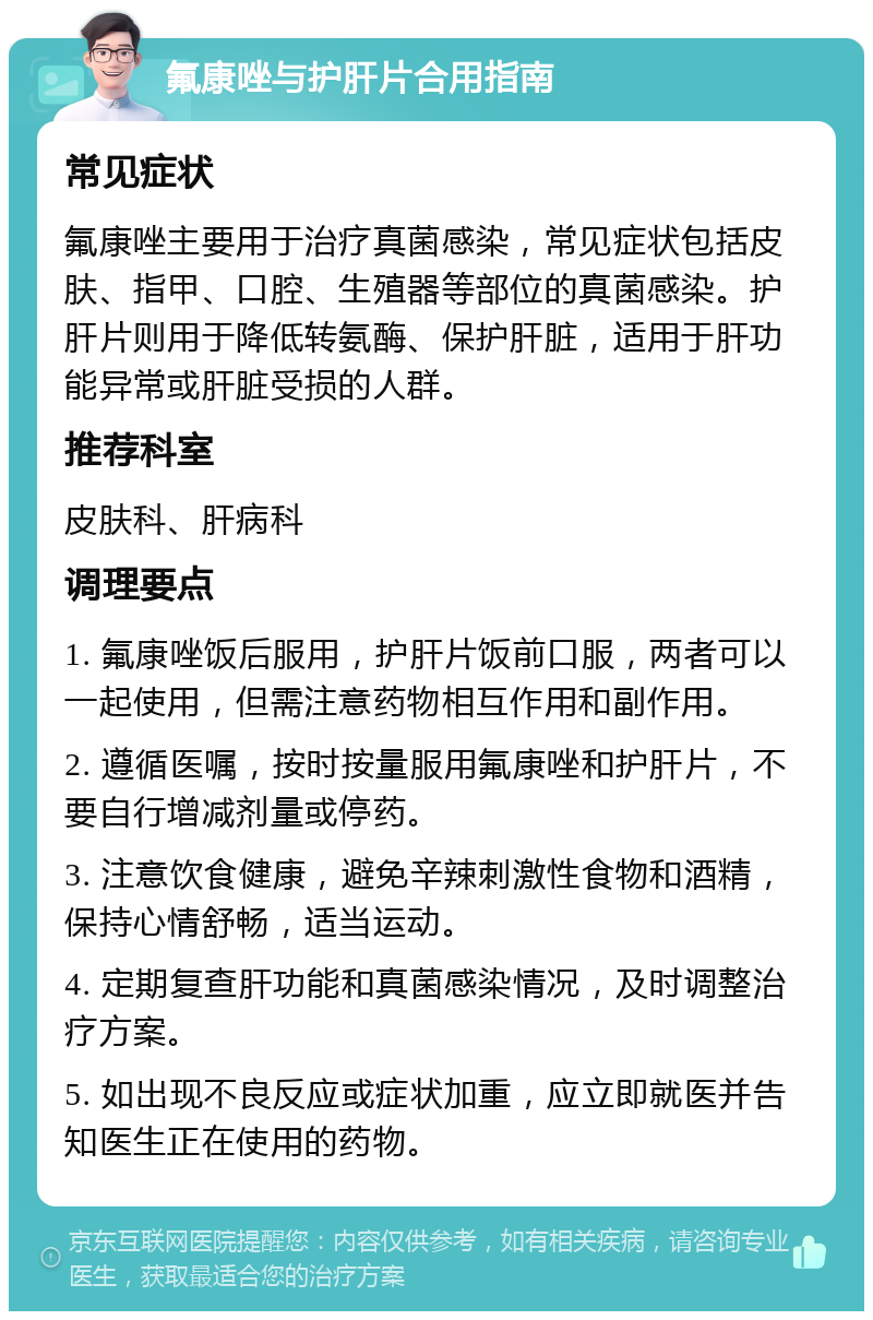 氟康唑与护肝片合用指南 常见症状 氟康唑主要用于治疗真菌感染，常见症状包括皮肤、指甲、口腔、生殖器等部位的真菌感染。护肝片则用于降低转氨酶、保护肝脏，适用于肝功能异常或肝脏受损的人群。 推荐科室 皮肤科、肝病科 调理要点 1. 氟康唑饭后服用，护肝片饭前口服，两者可以一起使用，但需注意药物相互作用和副作用。 2. 遵循医嘱，按时按量服用氟康唑和护肝片，不要自行增减剂量或停药。 3. 注意饮食健康，避免辛辣刺激性食物和酒精，保持心情舒畅，适当运动。 4. 定期复查肝功能和真菌感染情况，及时调整治疗方案。 5. 如出现不良反应或症状加重，应立即就医并告知医生正在使用的药物。