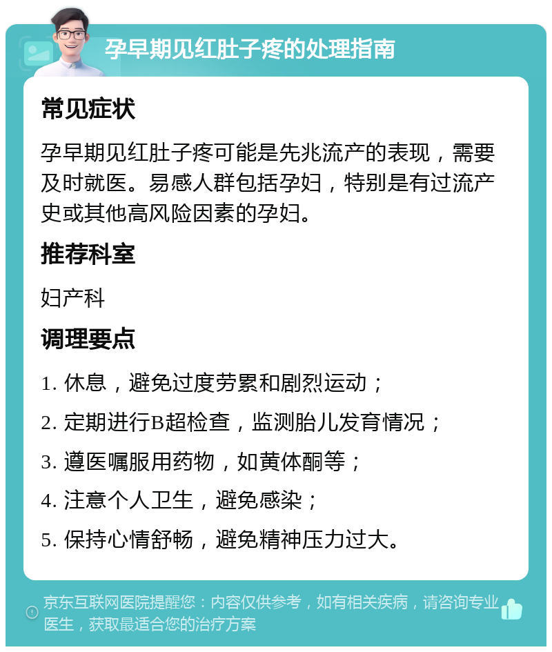 孕早期见红肚子疼的处理指南 常见症状 孕早期见红肚子疼可能是先兆流产的表现，需要及时就医。易感人群包括孕妇，特别是有过流产史或其他高风险因素的孕妇。 推荐科室 妇产科 调理要点 1. 休息，避免过度劳累和剧烈运动； 2. 定期进行B超检查，监测胎儿发育情况； 3. 遵医嘱服用药物，如黄体酮等； 4. 注意个人卫生，避免感染； 5. 保持心情舒畅，避免精神压力过大。