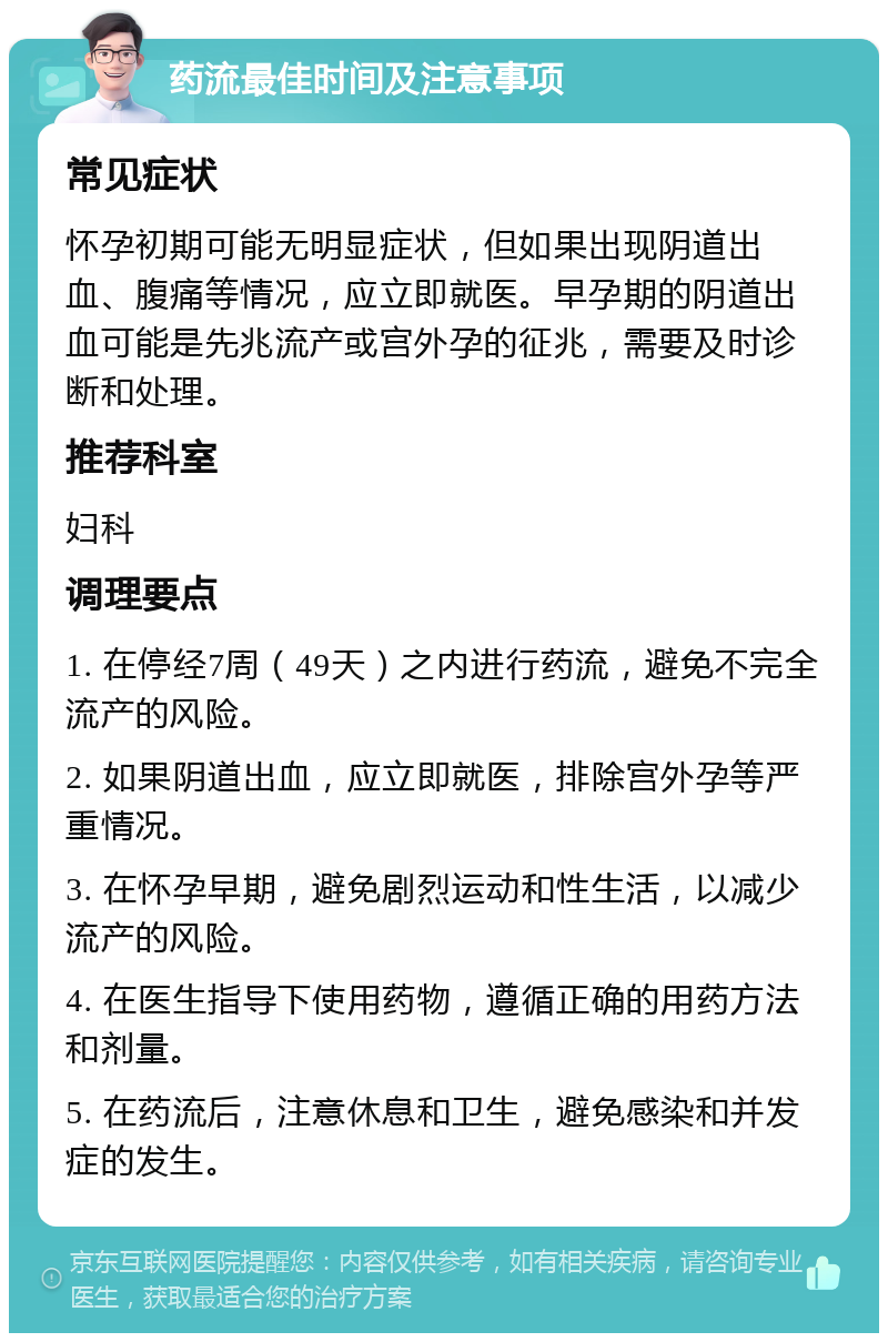 药流最佳时间及注意事项 常见症状 怀孕初期可能无明显症状，但如果出现阴道出血、腹痛等情况，应立即就医。早孕期的阴道出血可能是先兆流产或宫外孕的征兆，需要及时诊断和处理。 推荐科室 妇科 调理要点 1. 在停经7周（49天）之内进行药流，避免不完全流产的风险。 2. 如果阴道出血，应立即就医，排除宫外孕等严重情况。 3. 在怀孕早期，避免剧烈运动和性生活，以减少流产的风险。 4. 在医生指导下使用药物，遵循正确的用药方法和剂量。 5. 在药流后，注意休息和卫生，避免感染和并发症的发生。