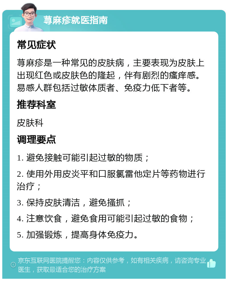 荨麻疹就医指南 常见症状 荨麻疹是一种常见的皮肤病，主要表现为皮肤上出现红色或皮肤色的隆起，伴有剧烈的瘙痒感。易感人群包括过敏体质者、免疫力低下者等。 推荐科室 皮肤科 调理要点 1. 避免接触可能引起过敏的物质； 2. 使用外用皮炎平和口服氯雷他定片等药物进行治疗； 3. 保持皮肤清洁，避免搔抓； 4. 注意饮食，避免食用可能引起过敏的食物； 5. 加强锻炼，提高身体免疫力。