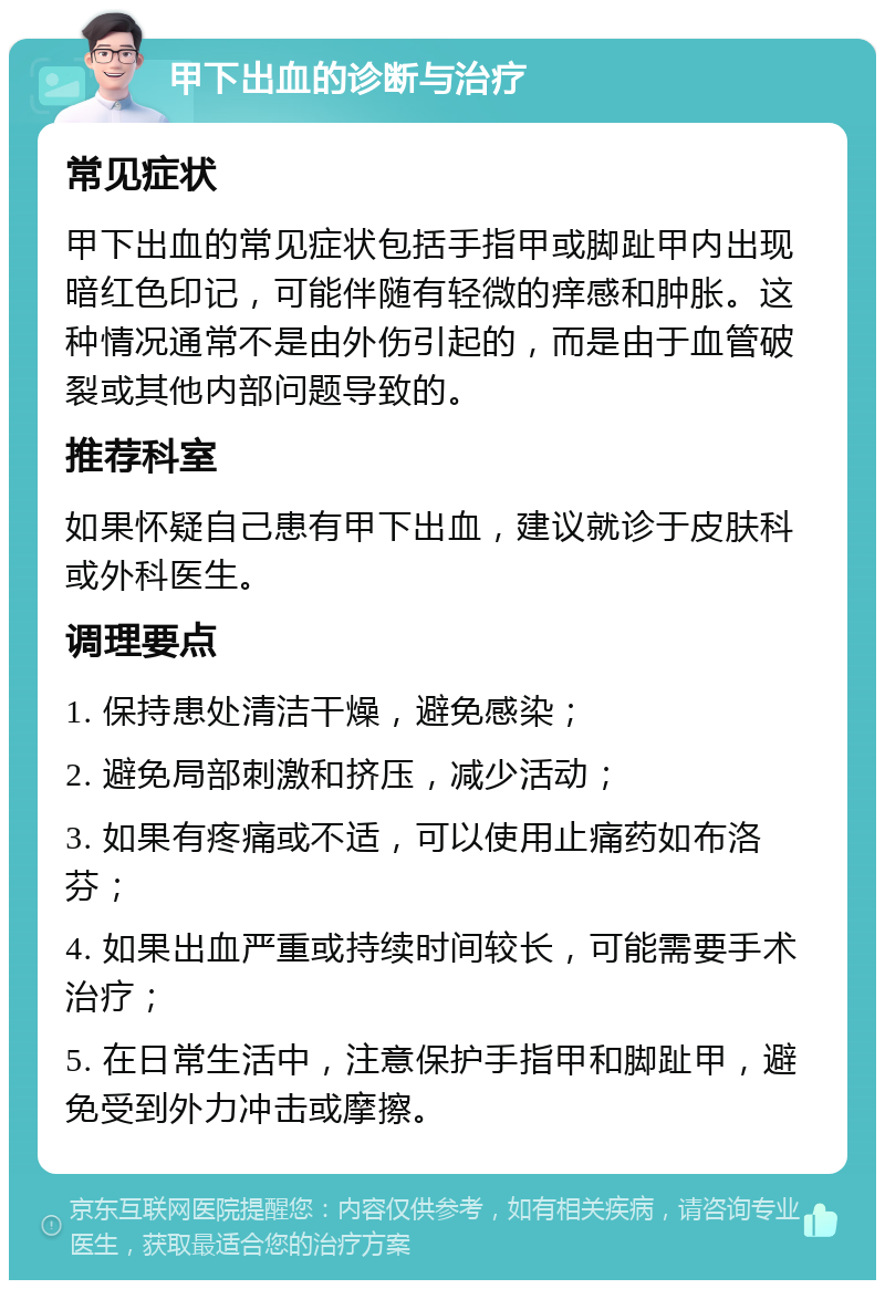 甲下出血的诊断与治疗 常见症状 甲下出血的常见症状包括手指甲或脚趾甲内出现暗红色印记，可能伴随有轻微的痒感和肿胀。这种情况通常不是由外伤引起的，而是由于血管破裂或其他内部问题导致的。 推荐科室 如果怀疑自己患有甲下出血，建议就诊于皮肤科或外科医生。 调理要点 1. 保持患处清洁干燥，避免感染； 2. 避免局部刺激和挤压，减少活动； 3. 如果有疼痛或不适，可以使用止痛药如布洛芬； 4. 如果出血严重或持续时间较长，可能需要手术治疗； 5. 在日常生活中，注意保护手指甲和脚趾甲，避免受到外力冲击或摩擦。