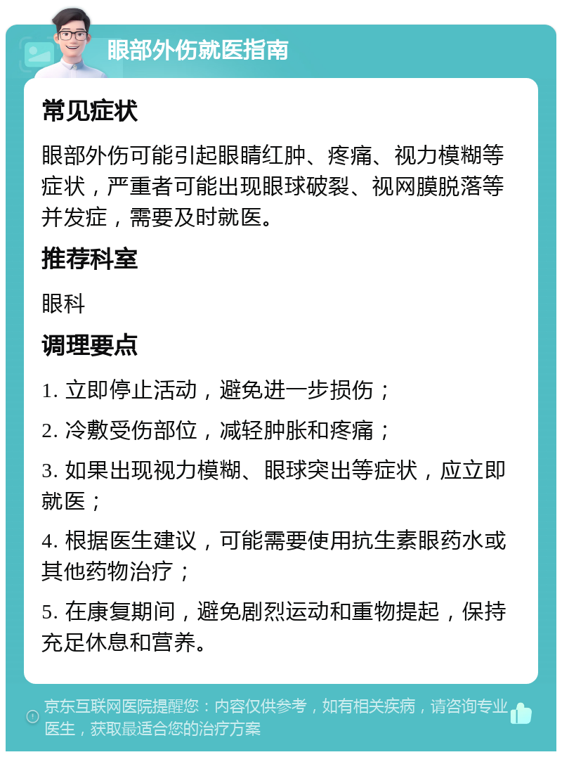 眼部外伤就医指南 常见症状 眼部外伤可能引起眼睛红肿、疼痛、视力模糊等症状，严重者可能出现眼球破裂、视网膜脱落等并发症，需要及时就医。 推荐科室 眼科 调理要点 1. 立即停止活动，避免进一步损伤； 2. 冷敷受伤部位，减轻肿胀和疼痛； 3. 如果出现视力模糊、眼球突出等症状，应立即就医； 4. 根据医生建议，可能需要使用抗生素眼药水或其他药物治疗； 5. 在康复期间，避免剧烈运动和重物提起，保持充足休息和营养。