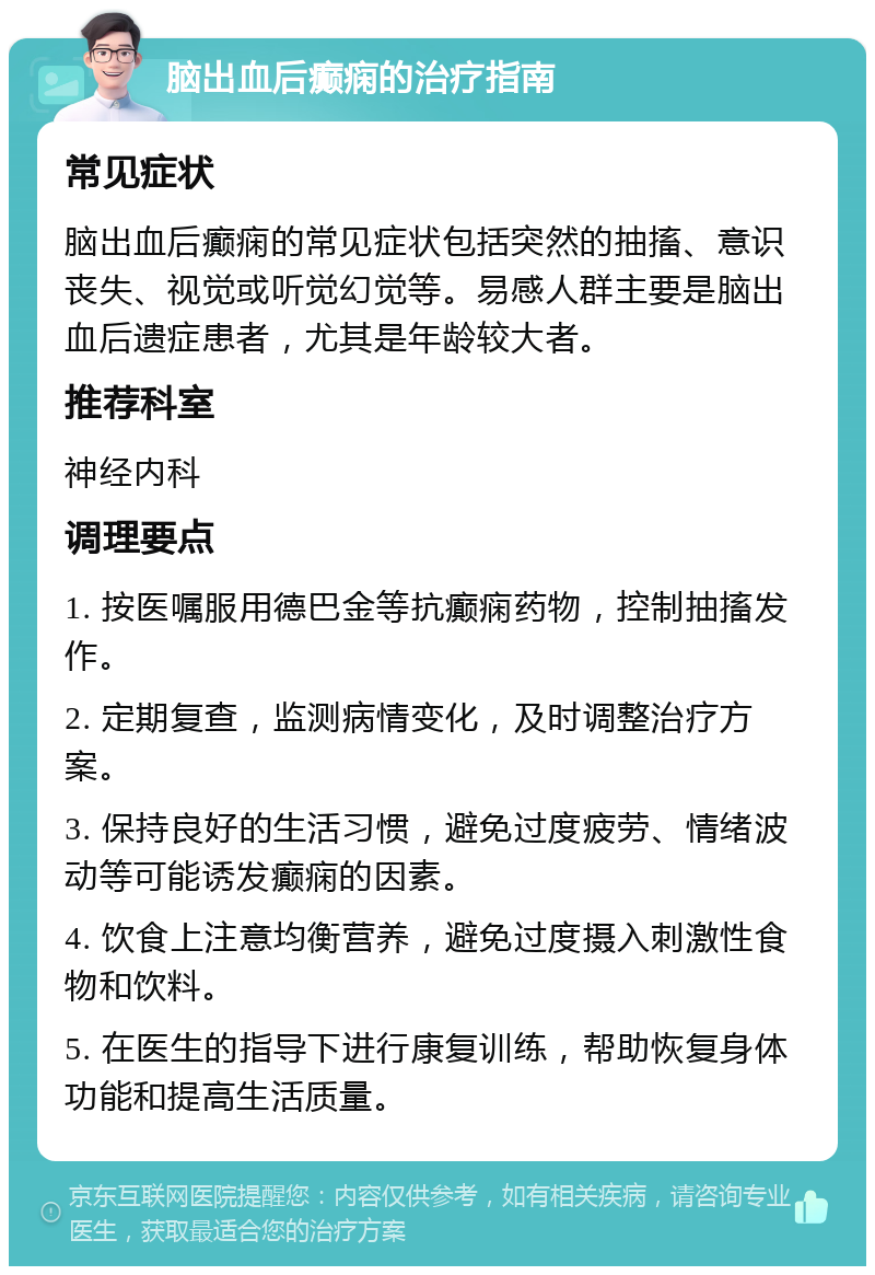 脑出血后癫痫的治疗指南 常见症状 脑出血后癫痫的常见症状包括突然的抽搐、意识丧失、视觉或听觉幻觉等。易感人群主要是脑出血后遗症患者，尤其是年龄较大者。 推荐科室 神经内科 调理要点 1. 按医嘱服用德巴金等抗癫痫药物，控制抽搐发作。 2. 定期复查，监测病情变化，及时调整治疗方案。 3. 保持良好的生活习惯，避免过度疲劳、情绪波动等可能诱发癫痫的因素。 4. 饮食上注意均衡营养，避免过度摄入刺激性食物和饮料。 5. 在医生的指导下进行康复训练，帮助恢复身体功能和提高生活质量。