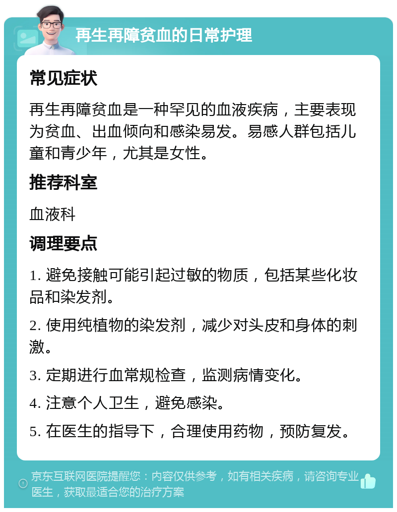 再生再障贫血的日常护理 常见症状 再生再障贫血是一种罕见的血液疾病，主要表现为贫血、出血倾向和感染易发。易感人群包括儿童和青少年，尤其是女性。 推荐科室 血液科 调理要点 1. 避免接触可能引起过敏的物质，包括某些化妆品和染发剂。 2. 使用纯植物的染发剂，减少对头皮和身体的刺激。 3. 定期进行血常规检查，监测病情变化。 4. 注意个人卫生，避免感染。 5. 在医生的指导下，合理使用药物，预防复发。