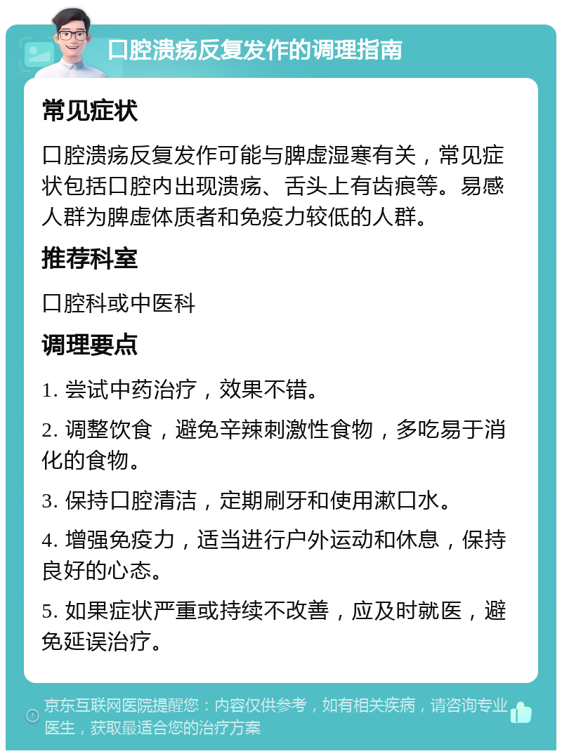 口腔溃疡反复发作的调理指南 常见症状 口腔溃疡反复发作可能与脾虚湿寒有关，常见症状包括口腔内出现溃疡、舌头上有齿痕等。易感人群为脾虚体质者和免疫力较低的人群。 推荐科室 口腔科或中医科 调理要点 1. 尝试中药治疗，效果不错。 2. 调整饮食，避免辛辣刺激性食物，多吃易于消化的食物。 3. 保持口腔清洁，定期刷牙和使用漱口水。 4. 增强免疫力，适当进行户外运动和休息，保持良好的心态。 5. 如果症状严重或持续不改善，应及时就医，避免延误治疗。