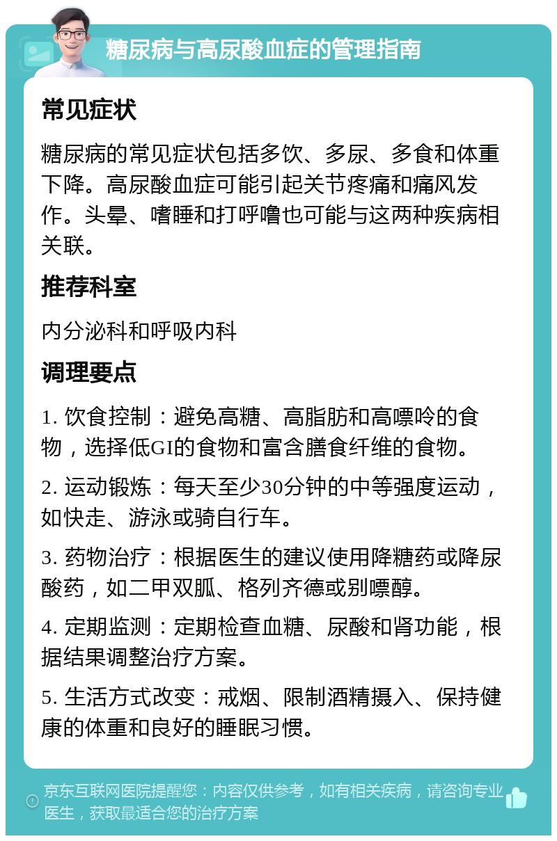 糖尿病与高尿酸血症的管理指南 常见症状 糖尿病的常见症状包括多饮、多尿、多食和体重下降。高尿酸血症可能引起关节疼痛和痛风发作。头晕、嗜睡和打呼噜也可能与这两种疾病相关联。 推荐科室 内分泌科和呼吸内科 调理要点 1. 饮食控制：避免高糖、高脂肪和高嘌呤的食物，选择低GI的食物和富含膳食纤维的食物。 2. 运动锻炼：每天至少30分钟的中等强度运动，如快走、游泳或骑自行车。 3. 药物治疗：根据医生的建议使用降糖药或降尿酸药，如二甲双胍、格列齐德或别嘌醇。 4. 定期监测：定期检查血糖、尿酸和肾功能，根据结果调整治疗方案。 5. 生活方式改变：戒烟、限制酒精摄入、保持健康的体重和良好的睡眠习惯。