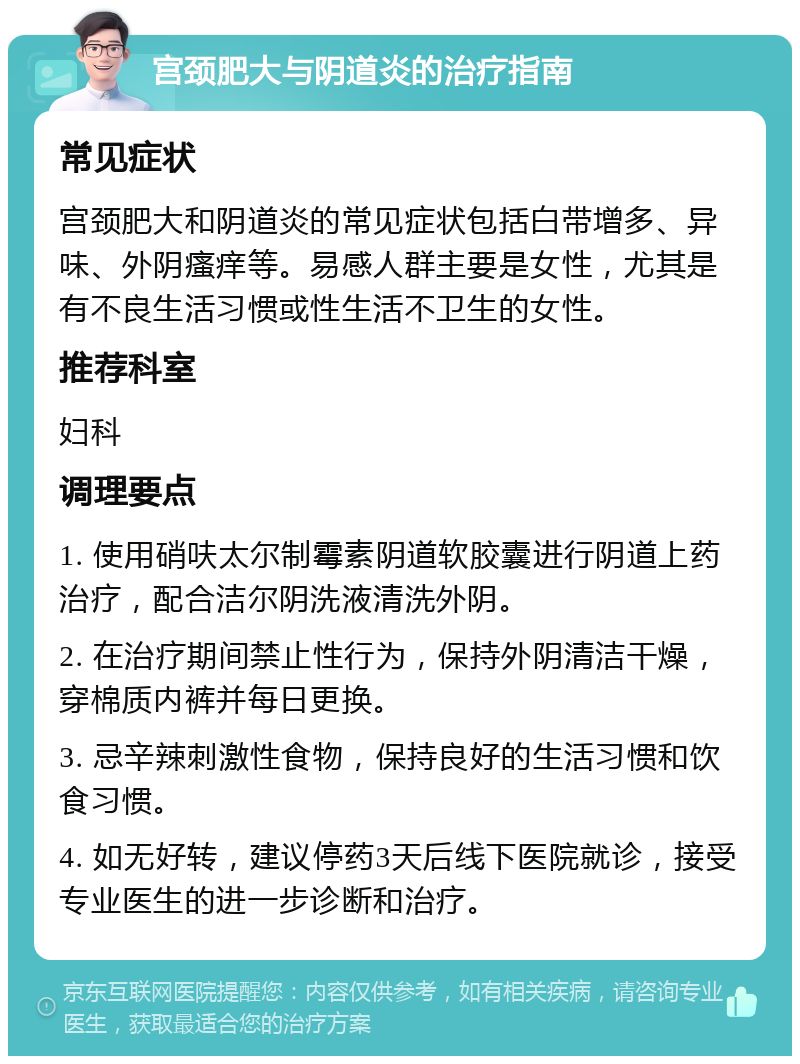 宫颈肥大与阴道炎的治疗指南 常见症状 宫颈肥大和阴道炎的常见症状包括白带增多、异味、外阴瘙痒等。易感人群主要是女性，尤其是有不良生活习惯或性生活不卫生的女性。 推荐科室 妇科 调理要点 1. 使用硝呋太尔制霉素阴道软胶囊进行阴道上药治疗，配合洁尔阴洗液清洗外阴。 2. 在治疗期间禁止性行为，保持外阴清洁干燥，穿棉质内裤并每日更换。 3. 忌辛辣刺激性食物，保持良好的生活习惯和饮食习惯。 4. 如无好转，建议停药3天后线下医院就诊，接受专业医生的进一步诊断和治疗。