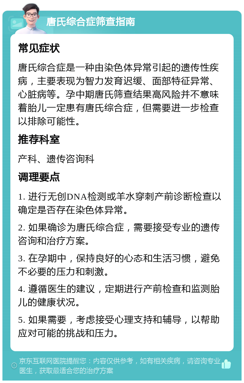 唐氏综合症筛查指南 常见症状 唐氏综合症是一种由染色体异常引起的遗传性疾病，主要表现为智力发育迟缓、面部特征异常、心脏病等。孕中期唐氏筛查结果高风险并不意味着胎儿一定患有唐氏综合症，但需要进一步检查以排除可能性。 推荐科室 产科、遗传咨询科 调理要点 1. 进行无创DNA检测或羊水穿刺产前诊断检查以确定是否存在染色体异常。 2. 如果确诊为唐氏综合症，需要接受专业的遗传咨询和治疗方案。 3. 在孕期中，保持良好的心态和生活习惯，避免不必要的压力和刺激。 4. 遵循医生的建议，定期进行产前检查和监测胎儿的健康状况。 5. 如果需要，考虑接受心理支持和辅导，以帮助应对可能的挑战和压力。