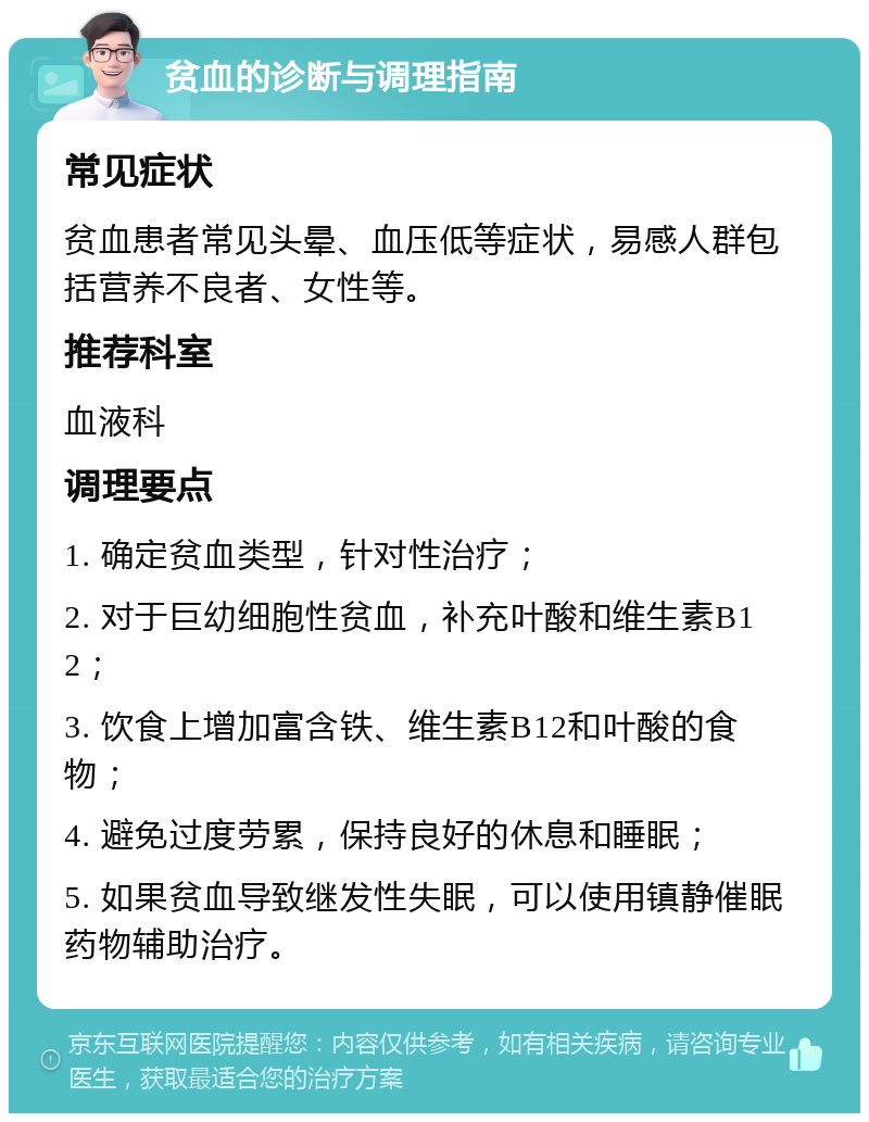 贫血的诊断与调理指南 常见症状 贫血患者常见头晕、血压低等症状，易感人群包括营养不良者、女性等。 推荐科室 血液科 调理要点 1. 确定贫血类型，针对性治疗； 2. 对于巨幼细胞性贫血，补充叶酸和维生素B12； 3. 饮食上增加富含铁、维生素B12和叶酸的食物； 4. 避免过度劳累，保持良好的休息和睡眠； 5. 如果贫血导致继发性失眠，可以使用镇静催眠药物辅助治疗。