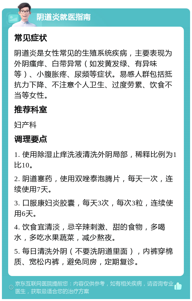 阴道炎就医指南 常见症状 阴道炎是女性常见的生殖系统疾病，主要表现为外阴瘙痒、白带异常（如发黄发绿、有异味等）、小腹胀疼、尿频等症状。易感人群包括抵抗力下降、不注意个人卫生、过度劳累、饮食不当等女性。 推荐科室 妇产科 调理要点 1. 使用除湿止痒洗液清洗外阴局部，稀释比例为1比10。 2. 阴道塞药，使用双唑泰泡腾片，每天一次，连续使用7天。 3. 口服康妇炎胶囊，每天3次，每次3粒，连续使用6天。 4. 饮食宜清淡，忌辛辣刺激、甜的食物，多喝水，多吃水果蔬菜，减少熬夜。 5. 每日清洗外阴（不要洗阴道里面），内裤穿棉质、宽松内裤，避免同房，定期复诊。