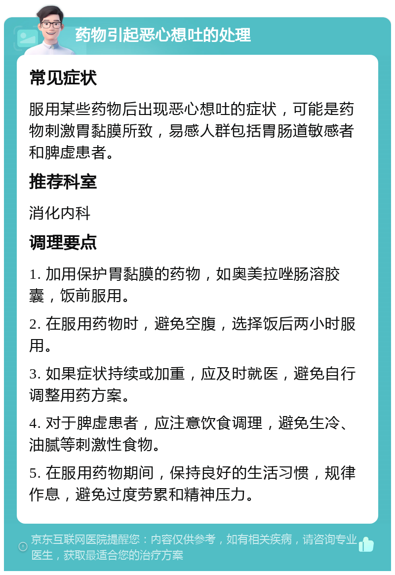 药物引起恶心想吐的处理 常见症状 服用某些药物后出现恶心想吐的症状，可能是药物刺激胃黏膜所致，易感人群包括胃肠道敏感者和脾虚患者。 推荐科室 消化内科 调理要点 1. 加用保护胃黏膜的药物，如奥美拉唑肠溶胶囊，饭前服用。 2. 在服用药物时，避免空腹，选择饭后两小时服用。 3. 如果症状持续或加重，应及时就医，避免自行调整用药方案。 4. 对于脾虚患者，应注意饮食调理，避免生冷、油腻等刺激性食物。 5. 在服用药物期间，保持良好的生活习惯，规律作息，避免过度劳累和精神压力。