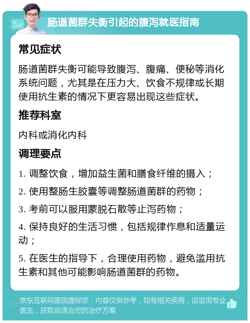 肠道菌群失衡引起的腹泻就医指南 常见症状 肠道菌群失衡可能导致腹泻、腹痛、便秘等消化系统问题，尤其是在压力大、饮食不规律或长期使用抗生素的情况下更容易出现这些症状。 推荐科室 内科或消化内科 调理要点 1. 调整饮食，增加益生菌和膳食纤维的摄入； 2. 使用整肠生胶囊等调整肠道菌群的药物； 3. 考前可以服用蒙脱石散等止泻药物； 4. 保持良好的生活习惯，包括规律作息和适量运动； 5. 在医生的指导下，合理使用药物，避免滥用抗生素和其他可能影响肠道菌群的药物。