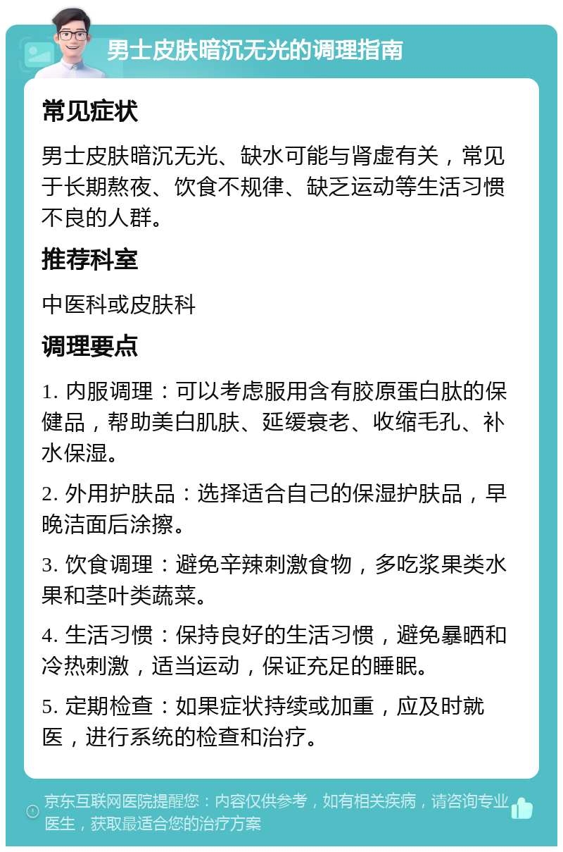 男士皮肤暗沉无光的调理指南 常见症状 男士皮肤暗沉无光、缺水可能与肾虚有关，常见于长期熬夜、饮食不规律、缺乏运动等生活习惯不良的人群。 推荐科室 中医科或皮肤科 调理要点 1. 内服调理：可以考虑服用含有胶原蛋白肽的保健品，帮助美白肌肤、延缓衰老、收缩毛孔、补水保湿。 2. 外用护肤品：选择适合自己的保湿护肤品，早晚洁面后涂擦。 3. 饮食调理：避免辛辣刺激食物，多吃浆果类水果和茎叶类蔬菜。 4. 生活习惯：保持良好的生活习惯，避免暴晒和冷热刺激，适当运动，保证充足的睡眠。 5. 定期检查：如果症状持续或加重，应及时就医，进行系统的检查和治疗。