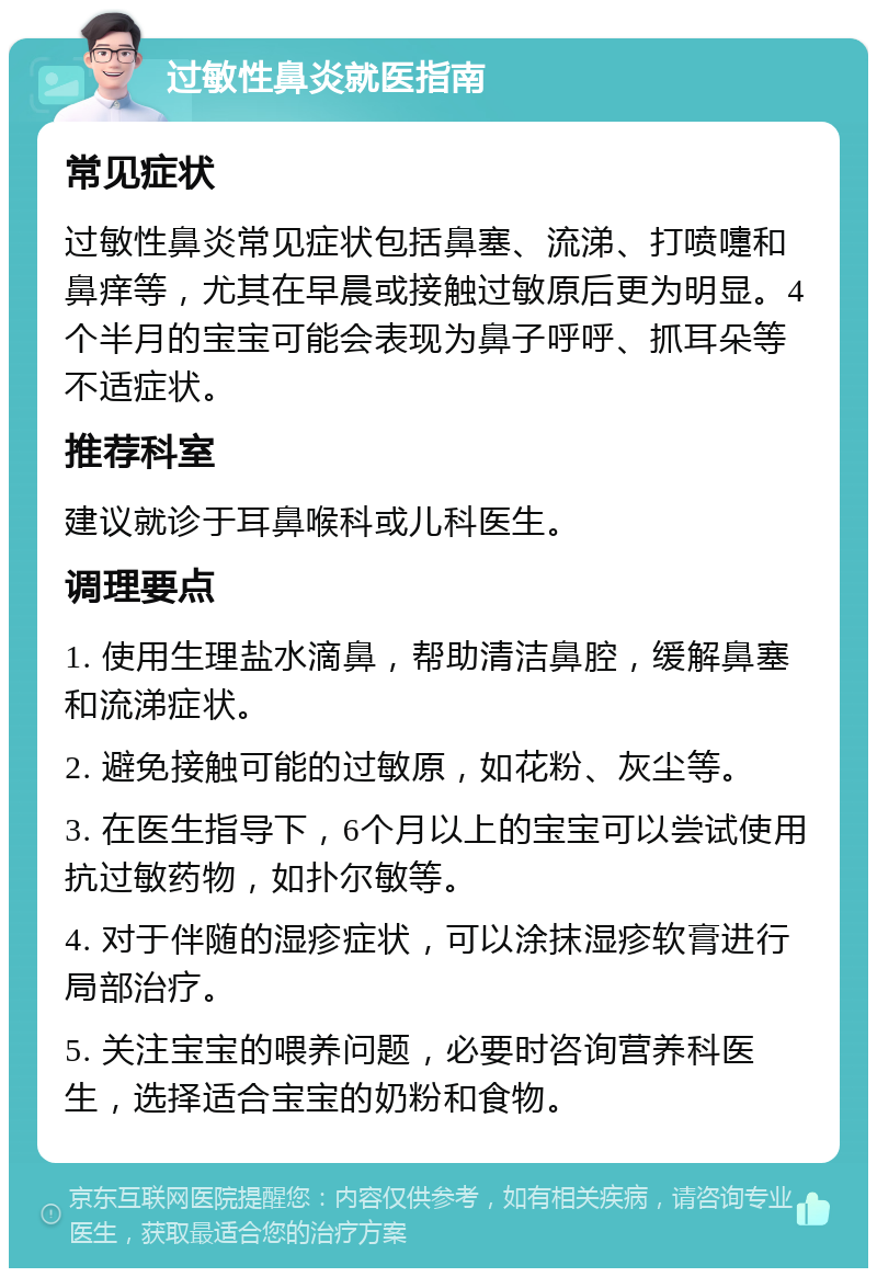 过敏性鼻炎就医指南 常见症状 过敏性鼻炎常见症状包括鼻塞、流涕、打喷嚏和鼻痒等，尤其在早晨或接触过敏原后更为明显。4个半月的宝宝可能会表现为鼻子呼呼、抓耳朵等不适症状。 推荐科室 建议就诊于耳鼻喉科或儿科医生。 调理要点 1. 使用生理盐水滴鼻，帮助清洁鼻腔，缓解鼻塞和流涕症状。 2. 避免接触可能的过敏原，如花粉、灰尘等。 3. 在医生指导下，6个月以上的宝宝可以尝试使用抗过敏药物，如扑尔敏等。 4. 对于伴随的湿疹症状，可以涂抹湿疹软膏进行局部治疗。 5. 关注宝宝的喂养问题，必要时咨询营养科医生，选择适合宝宝的奶粉和食物。