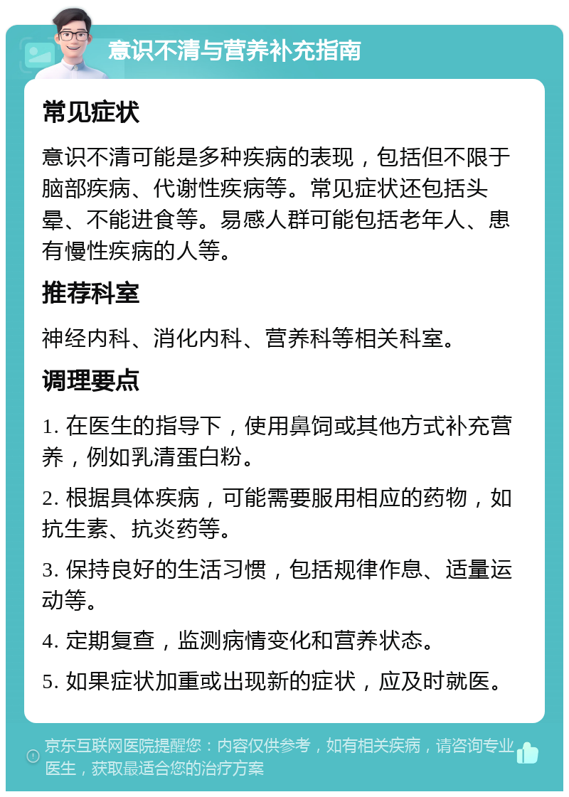 意识不清与营养补充指南 常见症状 意识不清可能是多种疾病的表现，包括但不限于脑部疾病、代谢性疾病等。常见症状还包括头晕、不能进食等。易感人群可能包括老年人、患有慢性疾病的人等。 推荐科室 神经内科、消化内科、营养科等相关科室。 调理要点 1. 在医生的指导下，使用鼻饲或其他方式补充营养，例如乳清蛋白粉。 2. 根据具体疾病，可能需要服用相应的药物，如抗生素、抗炎药等。 3. 保持良好的生活习惯，包括规律作息、适量运动等。 4. 定期复查，监测病情变化和营养状态。 5. 如果症状加重或出现新的症状，应及时就医。