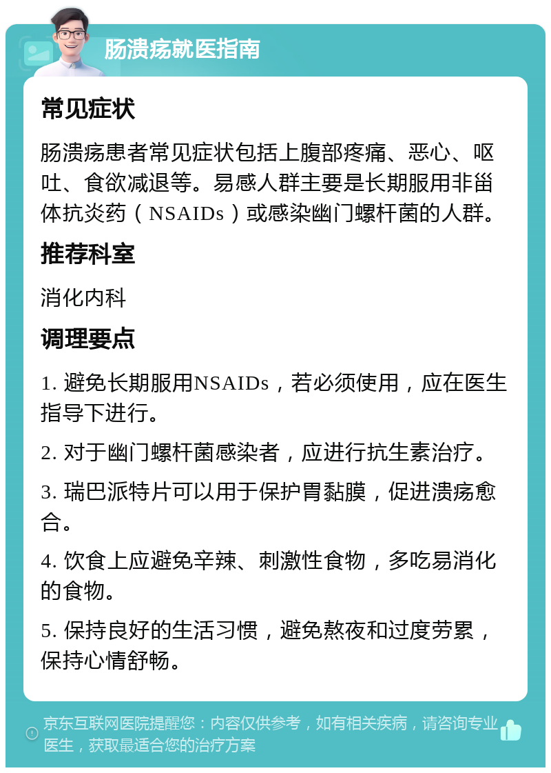 肠溃疡就医指南 常见症状 肠溃疡患者常见症状包括上腹部疼痛、恶心、呕吐、食欲减退等。易感人群主要是长期服用非甾体抗炎药（NSAIDs）或感染幽门螺杆菌的人群。 推荐科室 消化内科 调理要点 1. 避免长期服用NSAIDs，若必须使用，应在医生指导下进行。 2. 对于幽门螺杆菌感染者，应进行抗生素治疗。 3. 瑞巴派特片可以用于保护胃黏膜，促进溃疡愈合。 4. 饮食上应避免辛辣、刺激性食物，多吃易消化的食物。 5. 保持良好的生活习惯，避免熬夜和过度劳累，保持心情舒畅。