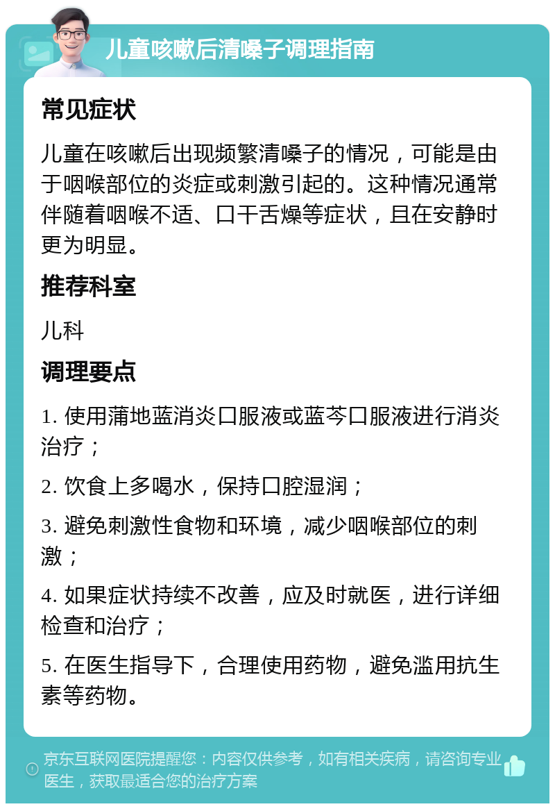 儿童咳嗽后清嗓子调理指南 常见症状 儿童在咳嗽后出现频繁清嗓子的情况，可能是由于咽喉部位的炎症或刺激引起的。这种情况通常伴随着咽喉不适、口干舌燥等症状，且在安静时更为明显。 推荐科室 儿科 调理要点 1. 使用蒲地蓝消炎口服液或蓝芩口服液进行消炎治疗； 2. 饮食上多喝水，保持口腔湿润； 3. 避免刺激性食物和环境，减少咽喉部位的刺激； 4. 如果症状持续不改善，应及时就医，进行详细检查和治疗； 5. 在医生指导下，合理使用药物，避免滥用抗生素等药物。