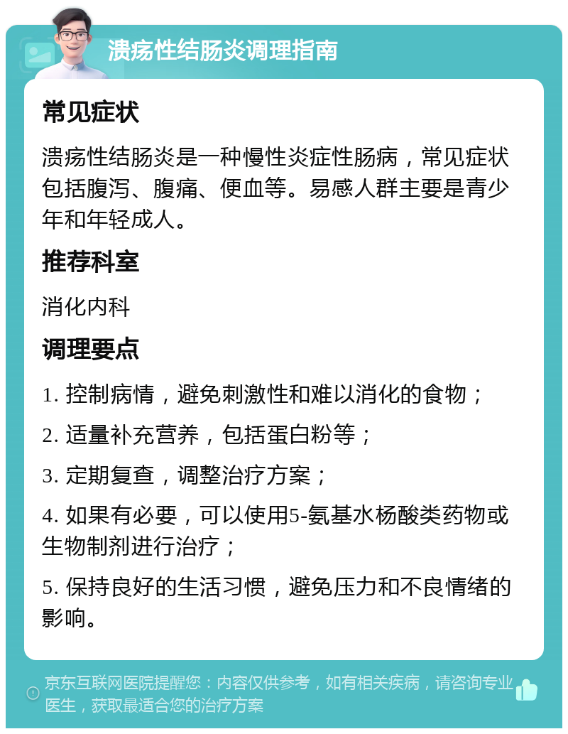 溃疡性结肠炎调理指南 常见症状 溃疡性结肠炎是一种慢性炎症性肠病，常见症状包括腹泻、腹痛、便血等。易感人群主要是青少年和年轻成人。 推荐科室 消化内科 调理要点 1. 控制病情，避免刺激性和难以消化的食物； 2. 适量补充营养，包括蛋白粉等； 3. 定期复查，调整治疗方案； 4. 如果有必要，可以使用5-氨基水杨酸类药物或生物制剂进行治疗； 5. 保持良好的生活习惯，避免压力和不良情绪的影响。