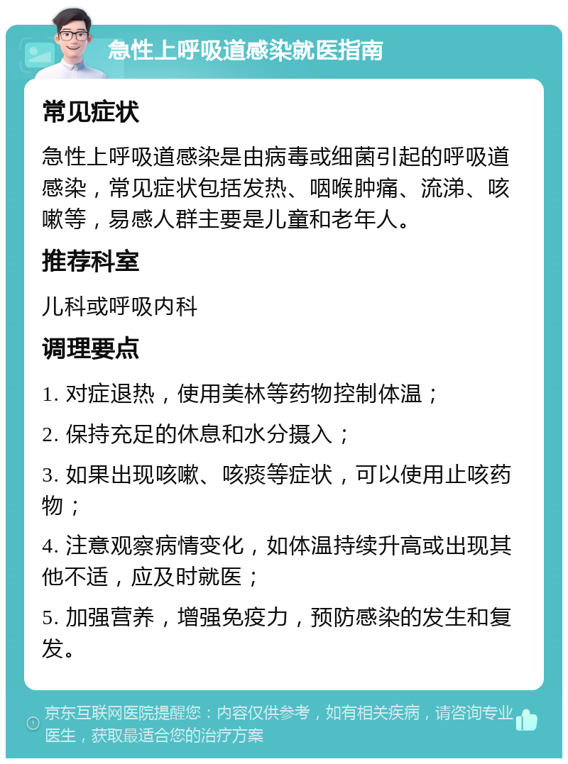 急性上呼吸道感染就医指南 常见症状 急性上呼吸道感染是由病毒或细菌引起的呼吸道感染，常见症状包括发热、咽喉肿痛、流涕、咳嗽等，易感人群主要是儿童和老年人。 推荐科室 儿科或呼吸内科 调理要点 1. 对症退热，使用美林等药物控制体温； 2. 保持充足的休息和水分摄入； 3. 如果出现咳嗽、咳痰等症状，可以使用止咳药物； 4. 注意观察病情变化，如体温持续升高或出现其他不适，应及时就医； 5. 加强营养，增强免疫力，预防感染的发生和复发。