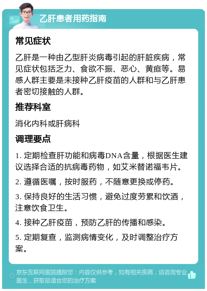 乙肝患者用药指南 常见症状 乙肝是一种由乙型肝炎病毒引起的肝脏疾病，常见症状包括乏力、食欲不振、恶心、黄疸等。易感人群主要是未接种乙肝疫苗的人群和与乙肝患者密切接触的人群。 推荐科室 消化内科或肝病科 调理要点 1. 定期检查肝功能和病毒DNA含量，根据医生建议选择合适的抗病毒药物，如艾米替诺福韦片。 2. 遵循医嘱，按时服药，不随意更换或停药。 3. 保持良好的生活习惯，避免过度劳累和饮酒，注意饮食卫生。 4. 接种乙肝疫苗，预防乙肝的传播和感染。 5. 定期复查，监测病情变化，及时调整治疗方案。