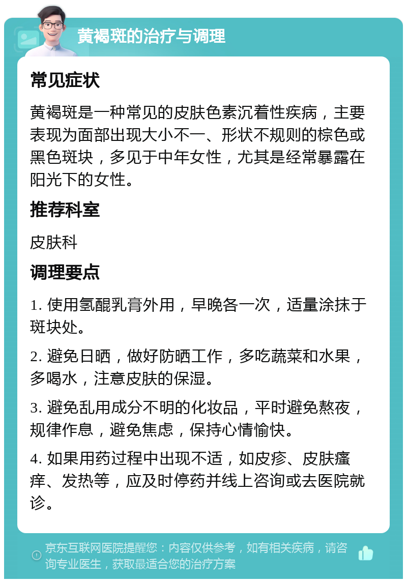 黄褐斑的治疗与调理 常见症状 黄褐斑是一种常见的皮肤色素沉着性疾病，主要表现为面部出现大小不一、形状不规则的棕色或黑色斑块，多见于中年女性，尤其是经常暴露在阳光下的女性。 推荐科室 皮肤科 调理要点 1. 使用氢醌乳膏外用，早晚各一次，适量涂抹于斑块处。 2. 避免日晒，做好防晒工作，多吃蔬菜和水果，多喝水，注意皮肤的保湿。 3. 避免乱用成分不明的化妆品，平时避免熬夜，规律作息，避免焦虑，保持心情愉快。 4. 如果用药过程中出现不适，如皮疹、皮肤瘙痒、发热等，应及时停药并线上咨询或去医院就诊。