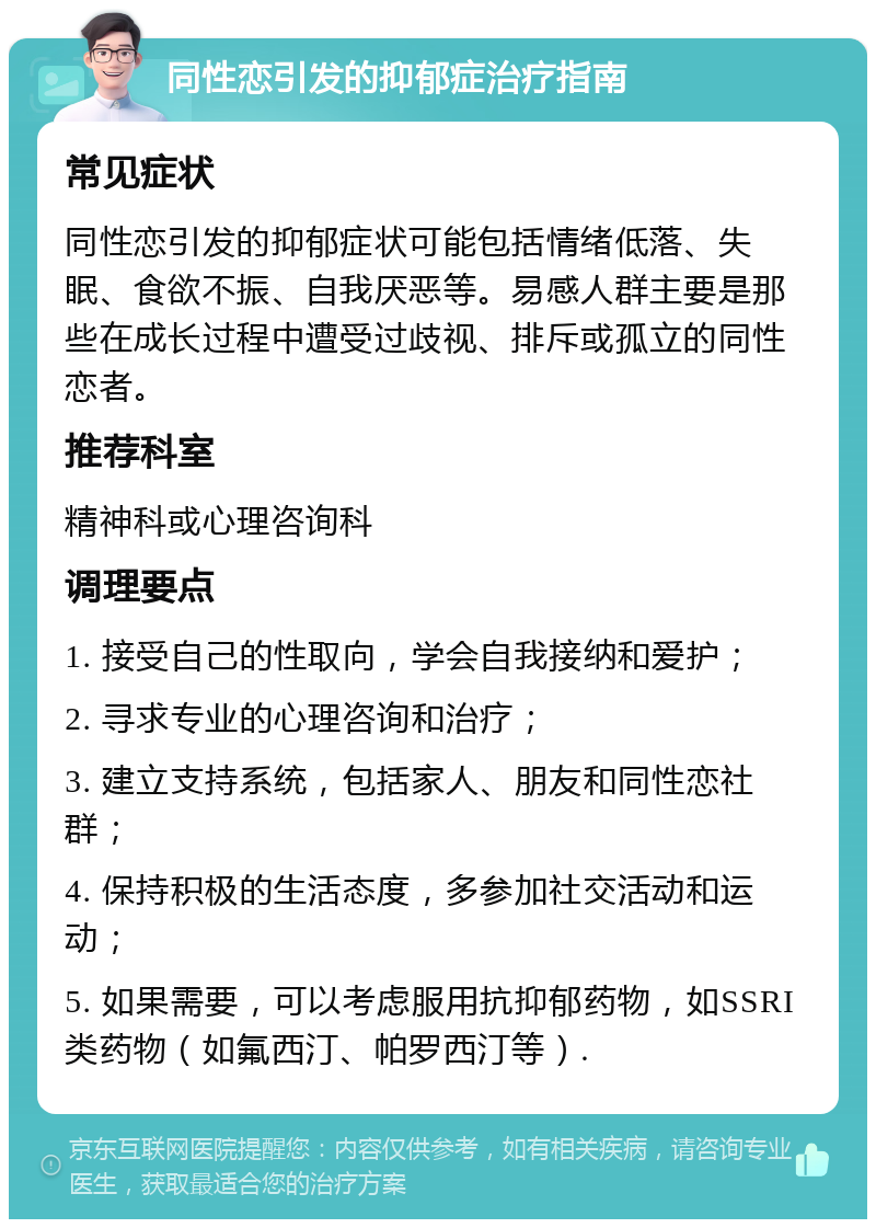 同性恋引发的抑郁症治疗指南 常见症状 同性恋引发的抑郁症状可能包括情绪低落、失眠、食欲不振、自我厌恶等。易感人群主要是那些在成长过程中遭受过歧视、排斥或孤立的同性恋者。 推荐科室 精神科或心理咨询科 调理要点 1. 接受自己的性取向，学会自我接纳和爱护； 2. 寻求专业的心理咨询和治疗； 3. 建立支持系统，包括家人、朋友和同性恋社群； 4. 保持积极的生活态度，多参加社交活动和运动； 5. 如果需要，可以考虑服用抗抑郁药物，如SSRI类药物（如氟西汀、帕罗西汀等）.