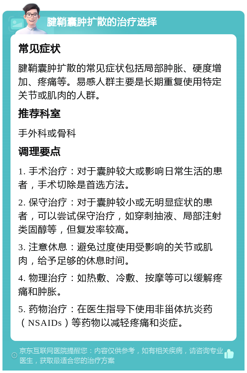 腱鞘囊肿扩散的治疗选择 常见症状 腱鞘囊肿扩散的常见症状包括局部肿胀、硬度增加、疼痛等。易感人群主要是长期重复使用特定关节或肌肉的人群。 推荐科室 手外科或骨科 调理要点 1. 手术治疗：对于囊肿较大或影响日常生活的患者，手术切除是首选方法。 2. 保守治疗：对于囊肿较小或无明显症状的患者，可以尝试保守治疗，如穿刺抽液、局部注射类固醇等，但复发率较高。 3. 注意休息：避免过度使用受影响的关节或肌肉，给予足够的休息时间。 4. 物理治疗：如热敷、冷敷、按摩等可以缓解疼痛和肿胀。 5. 药物治疗：在医生指导下使用非甾体抗炎药（NSAIDs）等药物以减轻疼痛和炎症。