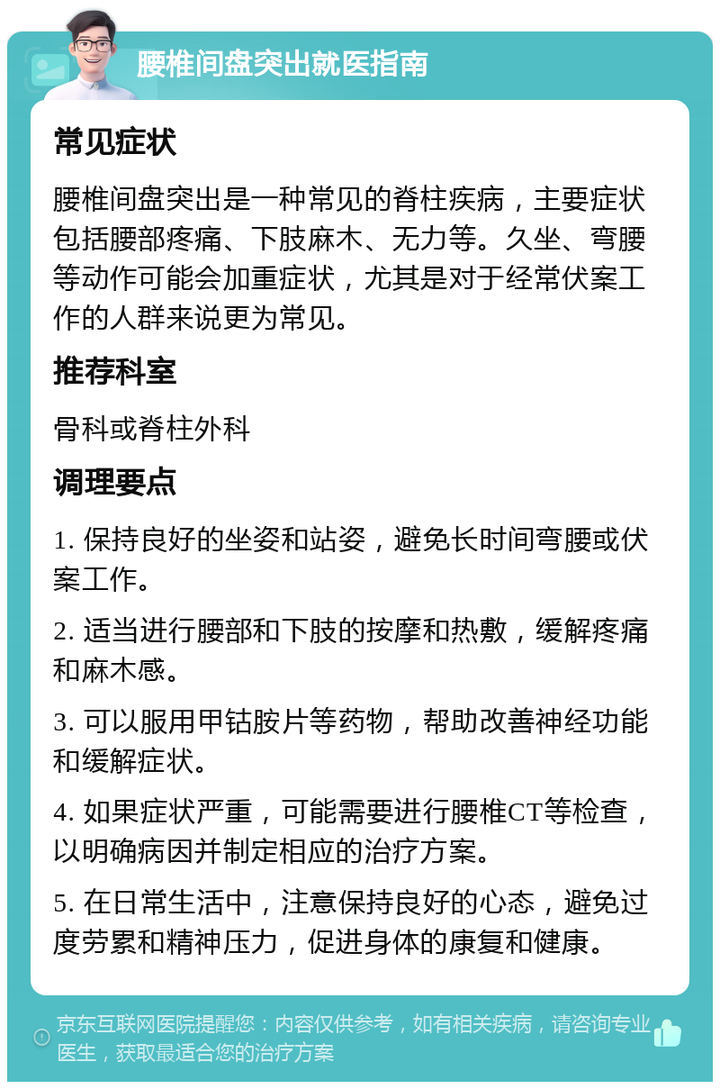 腰椎间盘突出就医指南 常见症状 腰椎间盘突出是一种常见的脊柱疾病，主要症状包括腰部疼痛、下肢麻木、无力等。久坐、弯腰等动作可能会加重症状，尤其是对于经常伏案工作的人群来说更为常见。 推荐科室 骨科或脊柱外科 调理要点 1. 保持良好的坐姿和站姿，避免长时间弯腰或伏案工作。 2. 适当进行腰部和下肢的按摩和热敷，缓解疼痛和麻木感。 3. 可以服用甲钴胺片等药物，帮助改善神经功能和缓解症状。 4. 如果症状严重，可能需要进行腰椎CT等检查，以明确病因并制定相应的治疗方案。 5. 在日常生活中，注意保持良好的心态，避免过度劳累和精神压力，促进身体的康复和健康。