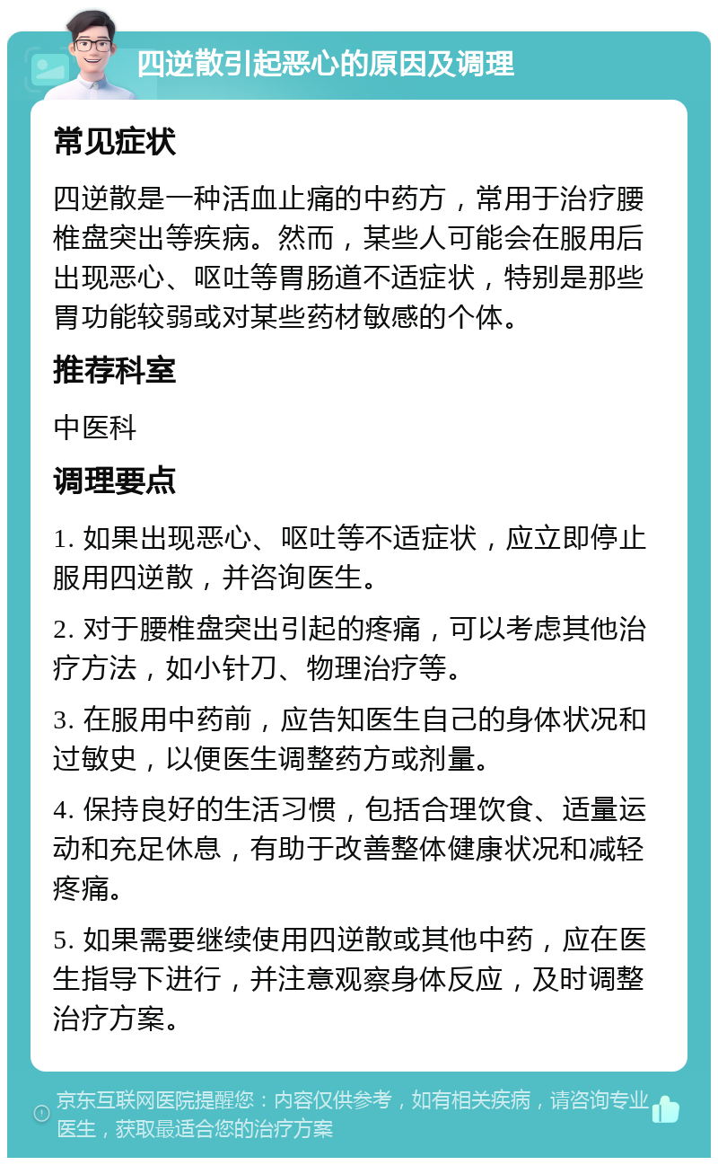 四逆散引起恶心的原因及调理 常见症状 四逆散是一种活血止痛的中药方，常用于治疗腰椎盘突出等疾病。然而，某些人可能会在服用后出现恶心、呕吐等胃肠道不适症状，特别是那些胃功能较弱或对某些药材敏感的个体。 推荐科室 中医科 调理要点 1. 如果出现恶心、呕吐等不适症状，应立即停止服用四逆散，并咨询医生。 2. 对于腰椎盘突出引起的疼痛，可以考虑其他治疗方法，如小针刀、物理治疗等。 3. 在服用中药前，应告知医生自己的身体状况和过敏史，以便医生调整药方或剂量。 4. 保持良好的生活习惯，包括合理饮食、适量运动和充足休息，有助于改善整体健康状况和减轻疼痛。 5. 如果需要继续使用四逆散或其他中药，应在医生指导下进行，并注意观察身体反应，及时调整治疗方案。