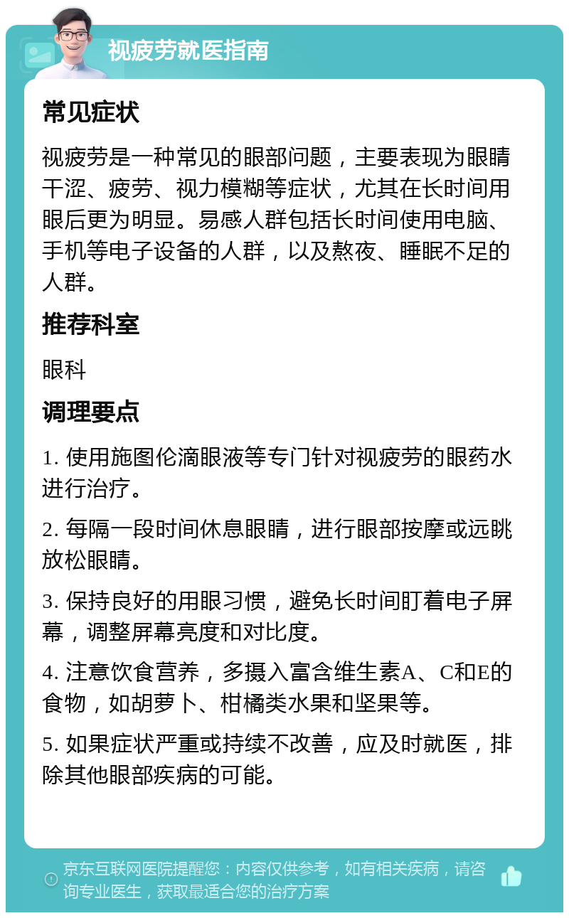 视疲劳就医指南 常见症状 视疲劳是一种常见的眼部问题，主要表现为眼睛干涩、疲劳、视力模糊等症状，尤其在长时间用眼后更为明显。易感人群包括长时间使用电脑、手机等电子设备的人群，以及熬夜、睡眠不足的人群。 推荐科室 眼科 调理要点 1. 使用施图伦滴眼液等专门针对视疲劳的眼药水进行治疗。 2. 每隔一段时间休息眼睛，进行眼部按摩或远眺放松眼睛。 3. 保持良好的用眼习惯，避免长时间盯着电子屏幕，调整屏幕亮度和对比度。 4. 注意饮食营养，多摄入富含维生素A、C和E的食物，如胡萝卜、柑橘类水果和坚果等。 5. 如果症状严重或持续不改善，应及时就医，排除其他眼部疾病的可能。